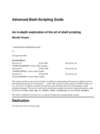 Advanced Bash-Scripting Guide


An in-depth exploration of the art of shell scripting
Mendel Cooper


<thegrendel.abs@gmail.com>

6.1

30 September 2009

Revision History
Revision 5.6                  26 Jan 2009                              Revised by: mc
'WORCESTERBERRY' release: Minor Update.
Revision 6.0                  23 Mar 2009                              Revised by: mc
'THIMBLEBERRY' release: Major Update.
Revision 6.1                  30 Sep 2009                              Revised by: mc
'BUFFALOBERRY' release: Minor Update.

This tutorial assumes no previous knowledge of scripting or programming, but progresses rapidly toward an
intermediate/advanced level of instruction . . . all the while sneaking in little nuggets of UNIX® wisdom and
lore. It serves as a textbook, a manual for self-study, and a reference and source of knowledge on shell
scripting techniques. The exercises and heavily-commented examples invite active reader participation, under
the premise that the only way to really learn scripting is to write scripts.

This book is suitable for classroom use as a general introduction to programming concepts.


Dedication
For Anita, the source of all the magic
 