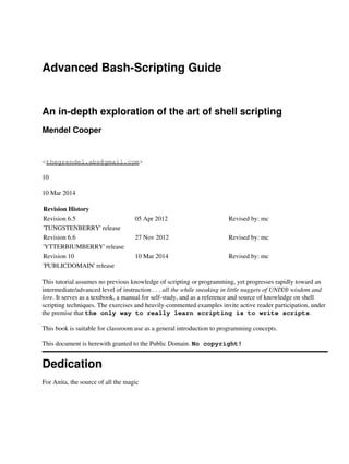 Advanced Bash-Scripting Guide
An in-depth exploration of the art of shell scripting
Mendel Cooper
<thegrendel.abs@gmail.com>
10
10 Mar 2014
Revision History
Revision 6.5 05 Apr 2012 Revised by: mc
'TUNGSTENBERRY' release
Revision 6.6 27 Nov 2012 Revised by: mc
'YTTERBIUMBERRY' release
Revision 10 10 Mar 2014 Revised by: mc
'PUBLICDOMAIN' release
This tutorial assumes no previous knowledge of scripting or programming, yet progresses rapidly toward an
intermediate/advanced level of instruction . . . all the while sneaking in little nuggets of UNIX® wisdom and
lore. It serves as a textbook, a manual for self-study, and as a reference and source of knowledge on shell
scripting techniques. The exercises and heavily-commented examples invite active reader participation, under
the premise that the only way to really learn scripting is to write scripts.
This book is suitable for classroom use as a general introduction to programming concepts.
This document is herewith granted to the Public Domain. No copyright!
Dedication
For Anita, the source of all the magic
 