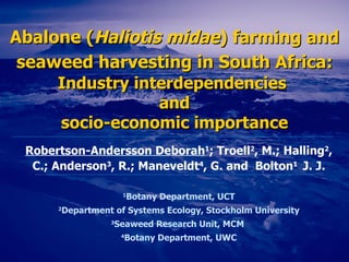 Abalone  ( Haliotis midae )  farming and seaweed harvesting in South Africa:   Industry interdependencies  and socio-economic importance Robertson-Andersson Deborah 1 ; Troell 2 , M.; Halling 2 , C.; Anderson 3 , R.; Maneveldt 4 , G. and   Bolton 1  J. J. 1 Botany Department, U CT 2 Department of Systems Ecology, Stockholm University 3 Seaweed Research Unit, MCM  4 Botany Department, UWC 