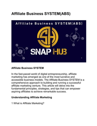 Affiliate Business SYSTEM(ABS)
Affiliate Business SYSTEM
In the fast-paced world of digital entrepreneurship, affiliate
marketing has emerged as one of the most lucrative and
accessible business models. The Affiliate Business SYSTEM is a
comprehensive approach to building and running a successful
affiliate marketing venture. This article will delve into the
fundamental principles, strategies, and tips that can empower
aspiring affiliates to achieve remarkable success.
Understanding Affiliate Marketing
1 What is Affiliate Marketing?
 