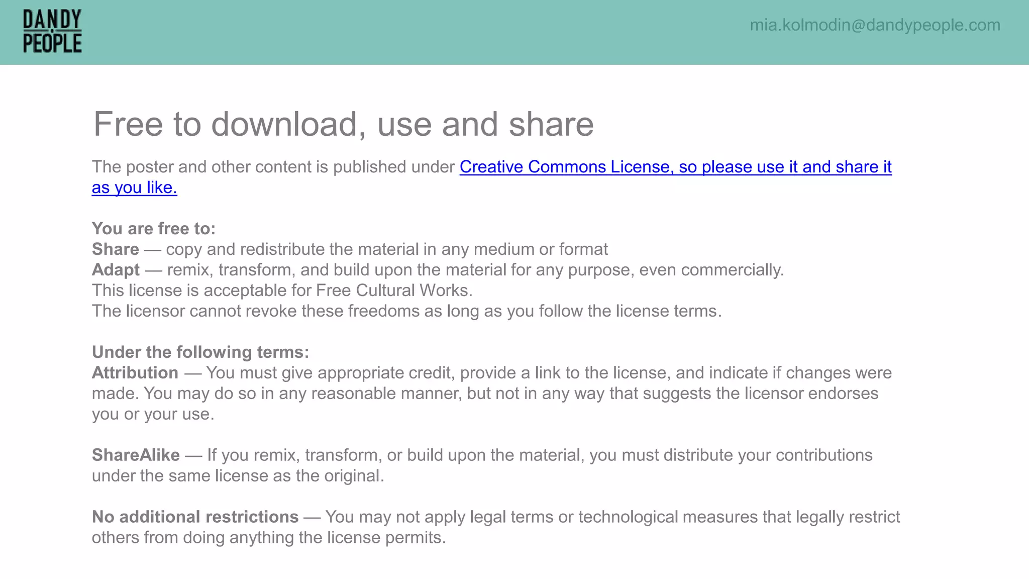 mia.kolmodin@dandypeople.com
The poster and other content is published under Creative Commons License, so please use it and share it
as you like.
You are free to:
Share — copy and redistribute the material in any medium or format
Adapt — remix, transform, and build upon the material for any purpose, even commercially.
This license is acceptable for Free Cultural Works.
The licensor cannot revoke these freedoms as long as you follow the license terms.
Under the following terms:
Attribution — You must give appropriate credit, provide a link to the license, and indicate if changes were
made. You may do so in any reasonable manner, but not in any way that suggests the licensor endorses
you or your use.
ShareAlike — If you remix, transform, or build upon the material, you must distribute your contributions
under the same license as the original.
No additional restrictions — You may not apply legal terms or technological measures that legally restrict
others from doing anything the license permits.
Free to download, use and share
 