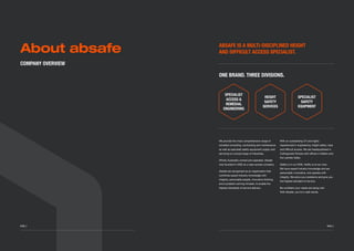 ABSAFE IS A MULTI-DISCIPLINED HEIGHT
AND DIFFICULT ACCESS SPECIALIST.
ONE BRAND. THREE DIVISIONS.
SPECIALIST
ACCESS &
REMEDIAL
ENGINEERING
HEIGHT
SAFETY
SERVICES
SPECIALIST
SAFETY
EQUIPMENT
We provide the most comprehensive range of
remedial consulting, contracting and maintenance
as well as specialist safety equipment supply and
servicing to a broad range of industries.
Wholly Australian-owned and operated, Absafe
was founded in 2002 as a rope access company.
Absafe are recognised as an organization that
combines expert industry knowledge with
integrity, personable people, innovative thinking
and a problem-solving mindset, to enable the
highest standards of service delivery.
With an outstanding CV and highly
experienced in engineering, height safety, rope
and difficult access. We are headquartered in
Collingwood Victoria with offices in Hallam and
the Latrobe Valley.
Safety is in our DNA. Ability is at our core.
We have expert industry knowledge and are
personable, innovative, and operate with
integrity. We solve your problems and give you
the highest standard of service.
Be confident your needs are being met.
With Absafe, you’re in safe hands.
About absafe
	 PAGE 3PAGE 2
COMPANY OVERVIEW
 