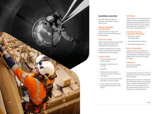 SHOTCRETING
Unique to Absafe, we have the technology and
experience to carry out shotcreting repairs to
façades and structures at heights from 150 to
1,500 metres horizontal. We convey distance
whilst utilising light access systems such as
rope access or swing stage methods.
PLANT AND STRUCTURAL
CLEANING AND MAINTENANCE
	Boiler making, welding
and cladding repairs
	Silo inspection, repair and cleaning
	Bulk material blockage cleaning
FAÇADE REFURBISHMENT
All aspects of external refurbishment from
removing unsafe or dislodged materials from
your building façade, to arranging for gantries,
scaffolds, booms and all permits, to repairs
and coatings
STABILISATION
Rockfall meshing installation,
pioneered by Absafe
For embankments and revetments, Absafe also
do top/bottom anchoring, surface scouring and
traffic management
Absafe has proven experience in stainless steel
silos, boilers, BGOD, water systems, sewerage
systems, concrete bulk material, silos, spray
towers. With our full suite of services and
our customer-oriented mindset, you can rest
assured that your needs are being met.
DELIVERING A SOLUTION
We inspect, repair, install, refurbish
and protect. Our specialist contracting
services include:
REMEDIAL ENGINEERING
AND MAINTENANCE
Façade refurbishment, bridges, power
industry assets, power transmission assets
and water industry
PROTECTIVE COATING
Abrasive blasting, all façade including industrial
coatings, waterproofing, potable water
membranes and two pack epoxies etc
Accredited ACA Members, NACE Coatings
inspectors and one of the few rope access
companies that are PCCP accredited
CONCRETE REPAIR
	Corrosion treatments (including
cathodic protection)
	Delamination, spalling and cracks
in concrete
	Core drilling
	Restoration of structural integrity to
concrete walls, slabs and columns with
crack injection
	Structural performance enhancement with
carbon fibre or composite upgrades
	An active member of the ACRA and an
experienced trained workforce of ACRA
and ACA
	 PAGE 13PAGE 12
 