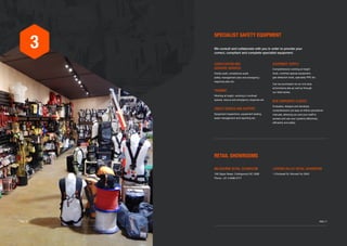 3
SPECIALIST SAFETY EQUIPMENT
RETAIL SHOWROOMS
We consult and collaborate with you in order to provide your
correct, compliant and complete specialist equipment.
EQUIPMENT SUPPLY
Comprehensive working at height
tools, confined spaces equipment,
gas detection tools, speciality PPE etc.
Can be purchased via our one stop
eCommerce site as well as through
our retail stores.
B2B CORPORATE CLIENTS
Evaluates, designs and develops
comprehensive yet easy-to-follow procedural
manuals, allowing you and your staff to
access and use your systems effectively,
efficiently and safely.
MELBOURNE RETAIL SHOWROOM
106 Gipps Street, Collingwood VIC 3066
Phone +61 3 9486 3777
LATROBE VALLEY RETAIL SHOWROOM
1 Chickerell St, Morwell Vic 3840
CONSULTATION AND
ADVISORY SERVICES
Onsite audit, compliance audit,
safety management plan and emergency
response plan etc.
TRAINING
Working at height, working in confined
spaces, rescue and emergency response etc
ONSITE SERVICE AND SUPPORT
Equipment inspections, equipment testing,
asset management and reporting etc.
	 PAGE 17PAGE 16
 