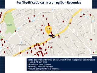 Perfil edificado da microrregião - Revendas
Dentre dos empreendimentos prontos, encontramos as seguintes características:
 Uso de 10 a 20 anos
Opções de Lazer restritas
Pouca ou nenhuma varanda
Prédios com gabarito de 8 andares
 