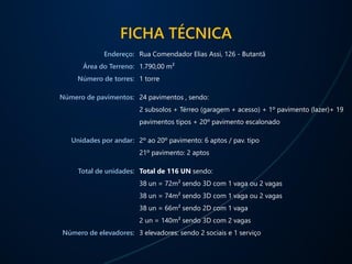 FICHA TÉCNICA
Endereço:
Área do Terreno:
Número de torres:
Número de pavimentos:
Unidades por andar:
Total de unidades:
Número de elevadores:
Rua Comendador Elias Assi, 126 - Butantã
1.790,00 m²
1 torre
24 pavimentos , sendo:
2 subsolos + Térreo (garagem + acesso) + 1º pavimento (lazer)+ 19
pavimentos tipos + 20º pavimento escalonado
2º ao 20º pavimento: 6 aptos / pav. tipo
21º pavimento: 2 aptos
Total de 116 UN sendo:
38 un = 72m² sendo 3D com 1 vaga ou 2 vagas
38 un = 74m² sendo 3D com 1 vaga ou 2 vagas
38 un = 66m² sendo 2D com 1 vaga
2 un = 140m² sendo 3D com 2 vagas
3 elevadores: sendo 2 sociais e 1 serviço
 