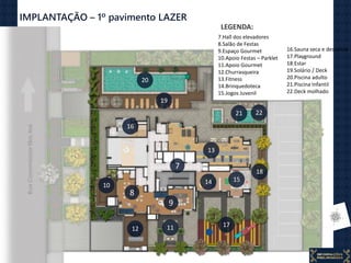 IMPLANTAÇÃO – 1º pavimento LAZER
8
9
22
15
171112
13
21
16
20
7
10 14
18
19
7.Hall dos elevadores
8.Salão de Festas
9.Espaço Gourmet
10.Apoio Festas – Parklet
11.Apoio Gourmet
12.Churrasqueira
13.Fitness
14.Brinquedoteca
15.Jogos Juvenil
16.Sauna seca e descanso
17.Playground
18.Estar
19.Solário / Deck
20.Piscina adulto
21.Piscina Infantil
22.Deck molhado
LEGENDA:
 