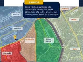 Butantã
Caxingui
Jd Guedala Cidade
Jardim
Morumbi
Jardins
Itaim
Pinheiros
BAIRROS
Bairro vizinho a regiões de alta
concentração demográfica, perfil
edificado de alto padrão e bairros com
oferta abundante de comércio e serviços
 