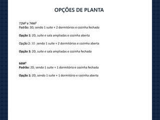 OPÇÕES DE PLANTA
72M² e 74M²
Padrão: 3D, sendo 1 suíte + 2 dormitórios e cozinha fechada
Opção 1: 2D, suíte e sala ampliadas e cozinha aberta
Opção 2: 3D ,sendo 1 suíte + 2 dormitórios e cozinha aberta
Opção 3: 2D, suíte e sala ampliadas e cozinha fechada
66M²
Padrão: 2D, sendo 1 suíte + 1 dormitório e cozinha fechada
Opção 1: 2D, sendo 1 suíte + 1 dormitório e cozinha aberta
 