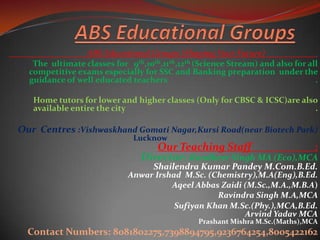 ABS Educational Groups (Shaping Your Future) .
The ultimate classes for 9th,10th,11th,12th (Science Stream) and also for all
competitive exams especially for SSC and Banking preparation under the
guidance of well educated teachers .
Home tutors for lower and higher classes (Only for CBSC & ICSC)are also
available entire the city .
Our Centres :Vishwaskhand Gomati Nagar,Kursi Road(near Biotech Park)
Lucknow .
Our Teaching Staff :
Director:-Randheer Singh MA (Eco),MCA
Shailendra Kumar Pandey M.Com.B.Ed.
Anwar Irshad M.Sc. (Chemistry),M.A(Eng),B.Ed.
Aqeel Abbas Zaidi (M.Sc.,M.A.,M.B.A)
Ravindra Singh M.A,MCA
Sufiyan Khan M.Sc.(Phy.),MCA,B.Ed.
Arvind Yadav MCA
Prashant Mishra M.Sc.(Maths),MCA
Contact Numbers: 8081802275,7398894795,9236764254,8005422162
 