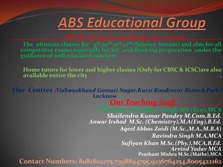 ABS Educational Group(Shaping Your Future) .
The ultimate classes for 9th,10th,11th,12th (Science Stream) and also for all
competitive exams especially for SSC and Banking preparation under the
guidance of well educated teachers .
Home tutors for lower and higher classes (Only for CBSC & ICSC)are also
available entire the city .
Our Centres :Vishwaskhand Gomati Nagar,Kursi Road(near Biotech Park)
Lucknow .
Our Teaching Staff :
Director:-Randheer Singh MA (Eco),MCA
Shailendra Kumar Pandey M.Com.B.Ed.
Anwar Irshad M.Sc. (Chemistry),M.A(Eng),B.Ed.
Aqeel Abbas Zaidi (M.Sc.,M.A.,M.B.A)
Ravindra Singh M.A,MCA
Sufiyan Khan M.Sc.(Phy.),MCA,B.Ed.
Arvind Yadav MCA
Prashant Mishra M.Sc.(Maths),MCA
Contact Numbers: 8081802275,7398894795,9236764254,8005422162
 