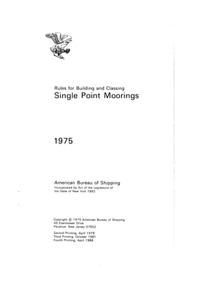 Rules for Building and Classing
Single Point Moorings
1975
American Bureau of Shipping
Incorporated by Act of the Legislature of
the State of New York 1 862
Copyright © 1975 American Bureau of Shipping
45 Eisenhower Drive
Paramus, New Jersey 07652
Second Printing, April 1979
Third Printing, October 1981
Fourth Printing, April 1986
 