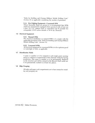 ‘Rules for Building and Classing Offshore Mobile i)rifiing Units”
Section 15) as applicable considering the number of personnel.
8.3.4 Fire Fighting Equipment—Unmanned 5PM
here flammable fluids are present it is recommended that SPMs
which are unmanned be equipped where practical with at least one
9 liter 2 U.S. gallons) foam or equivalent type B portable fire
extinguisher 15 lb carbon dioxide or 10 lb dry chemical).
8.5 Electrical Equipment
8.5.1 Manned SPMs
The electrical installation on manned SPMs is to comply with the
applicable provisions of the “Rules for Building and Classing Offshore
Mobile Drilling Units” (Section 14).
8.5.2 Unmanned SPMs
.ll electrical equipment for unmanned SPMs is to be explosion—proof
or watertight or 1)0th. as applicable.
8.7 Identification Marks
A name or number is to be assigned to each single point mooring
and is to conform to requirements of the ational Authority having
jurisdiction. This name or number is to be permanently displayed
on the stnictitre and will be entered in the Record. Draft marks are
to he permanently marked in at least two places.
8.9 Bilge Pumping
All tanks and major void compartments are to have means for sound
ing and pumping out.
SEC’T1ON 812 Safety Provisions
 