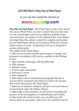 or you can also search the tutorial on
Step One of Final Paper. The Final Paper is due at the end of
the course (Week Five). In order to ensure that you have time
to write a good paper and receive sufficient guidance from
your instructor, an outline is to be submitted this week. Before
you begin Step One, please consult the complete instructions
for the Final Paper which can be found in Week Five of your
online course or in the “Components of Course Evaluation”
section of this guide.
The outline of the Final Paper:
1. Must be two to three double-spaced pages in length, and
formatted according to APA style as outlined in the Writing
Center.
2. Must include a title page with the following:
a. Title of paper
b. Student’s name
c. Course name and number
d. Instructor’s name
e. Date submitted
3. Must begin with an introductory paragraph that has a
succinct thesis statement and which you define all concepts
that will be discussed in the Final Paper.
4. Must use at least five scholarly and peer-reviewed sources,
retrieved from either the Online Library.
5. Must make a brief summary of each article (including the
purpose of the investigation, its methodology and results).
6. Must order the articles in the way you think you will
discuss them in your paper, and review the available sources
 