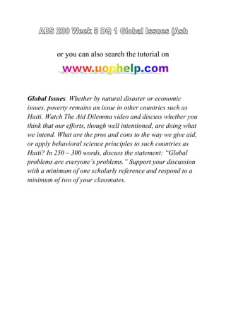 or you can also search the tutorial on
Global Issues. Whether by natural disaster or economic
issues, poverty remains an issue in other countries such as
Haiti. Watch The Aid Dilemma video and discuss whether you
think that our efforts, though well intentioned, are doing what
we intend. What are the pros and cons to the way we give aid,
or apply behavioral science principles to such countries as
Haiti? In 250 – 300 words, discuss the statement: “Global
problems are everyone’s problems.” Support your discussion
with a minimum of one scholarly reference and respond to a
minimum of two of your classmates.
 