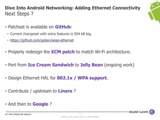 Dive Into Android Networking: Adding Ethernet Connectivity
Next Steps ?

• Patchset is available on GitHub:
 • Current changeset with extra features is 504 kB big.
 • https://github.com/gxben/aosp-ethernet


• Properly redesign the ECM patch to match Wi-Fi architecture.

• Port from Ice Cream Sandwich to Jelly Bean (ongoing work)

• Design Ethernet HAL for 802.1x / WPA support.

• Contribute / upstream to Linaro ?

• And then to Google ?
                                                            43

                                   COPYRIGHT © 2013 ALCATEL-LUCENT. ALL RIGHTS RESERVED.
 