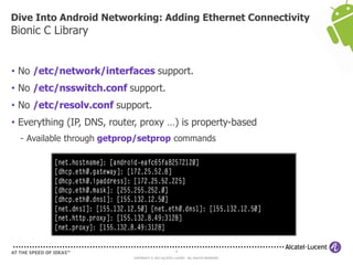 Dive Into Android Networking: Adding Ethernet Connectivity
Bionic C Library


• No /etc/network/interfaces support.
• No /etc/nsswitch.conf support.
• No /etc/resolv.conf support.
• Everything (IP, DNS, router, proxy …) is property-based
  - Available through getprop/setprop commands




                                                      6

                            COPYRIGHT © 2013 ALCATEL-LUCENT. ALL RIGHTS RESERVED.
 