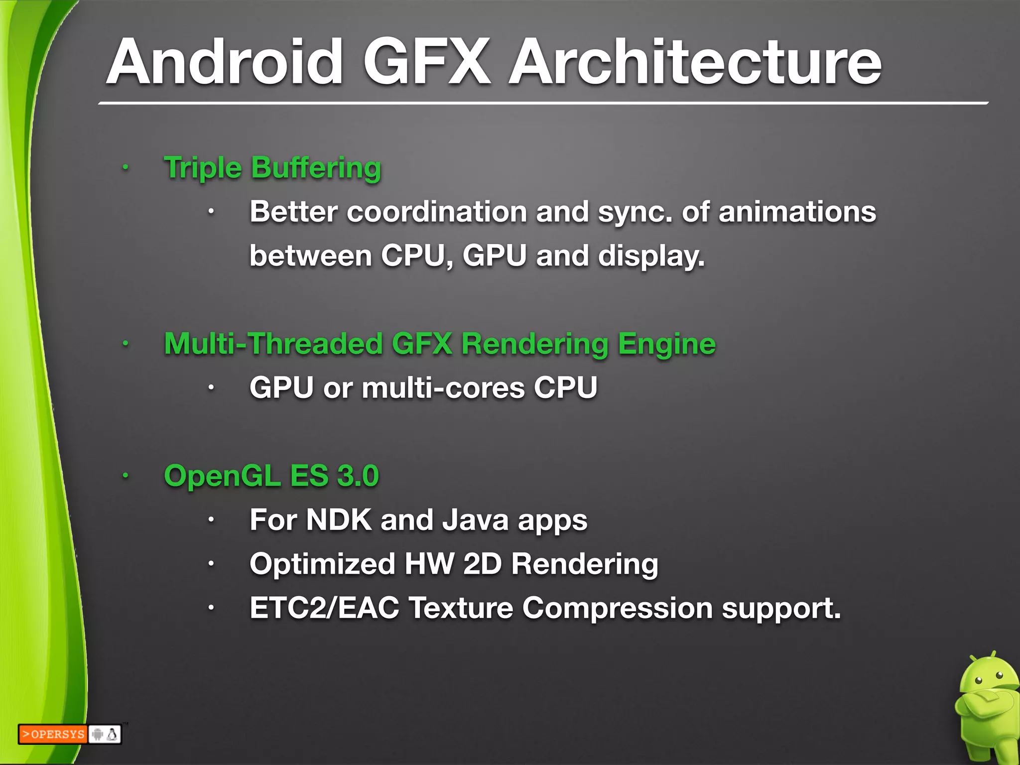 Android GFX Architecture
• Triple Buﬀering
• Better coordination and sync. of animations 
between CPU, GPU and display.
!
• Multi-Threaded GFX Rendering Engine
• GPU or multi-cores CPU
!
• OpenGL ES 3.0
• For NDK and Java apps
• Optimized HW 2D Rendering
• ETC2/EAC Texture Compression support.
 