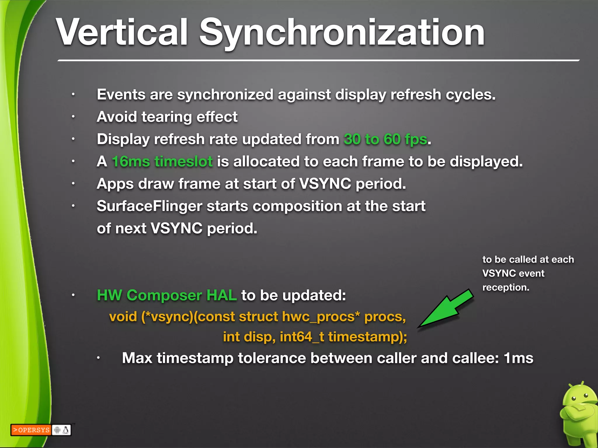 Vertical Synchronization
• Events are synchronized against display refresh cycles.
• Avoid tearing eﬀect
• Display refresh rate updated from 30 to 60 fps.
• A 16ms timeslot is allocated to each frame to be displayed.
• Apps draw frame at start of VSYNC period.
• SurfaceFlinger starts composition at the start  
of next VSYNC period.
!
!
• HW Composer HAL to be updated:
	 void (*vsync)(const struct hwc_procs* procs, 
	 	 	 	 int disp, int64_t timestamp);
• Max timestamp tolerance between caller and callee: 1ms
to be called at each
VSYNC event
reception.
 