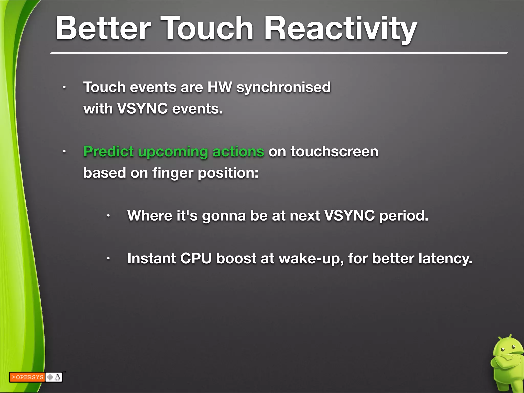 Better Touch Reactivity
• Touch events are HW synchronised 
with VSYNC events.
!
• Predict upcoming actions on touchscreen 
based on ﬁnger position: 
• Where it's gonna be at next VSYNC period. 
• Instant CPU boost at wake-up, for better latency.
!
!
 