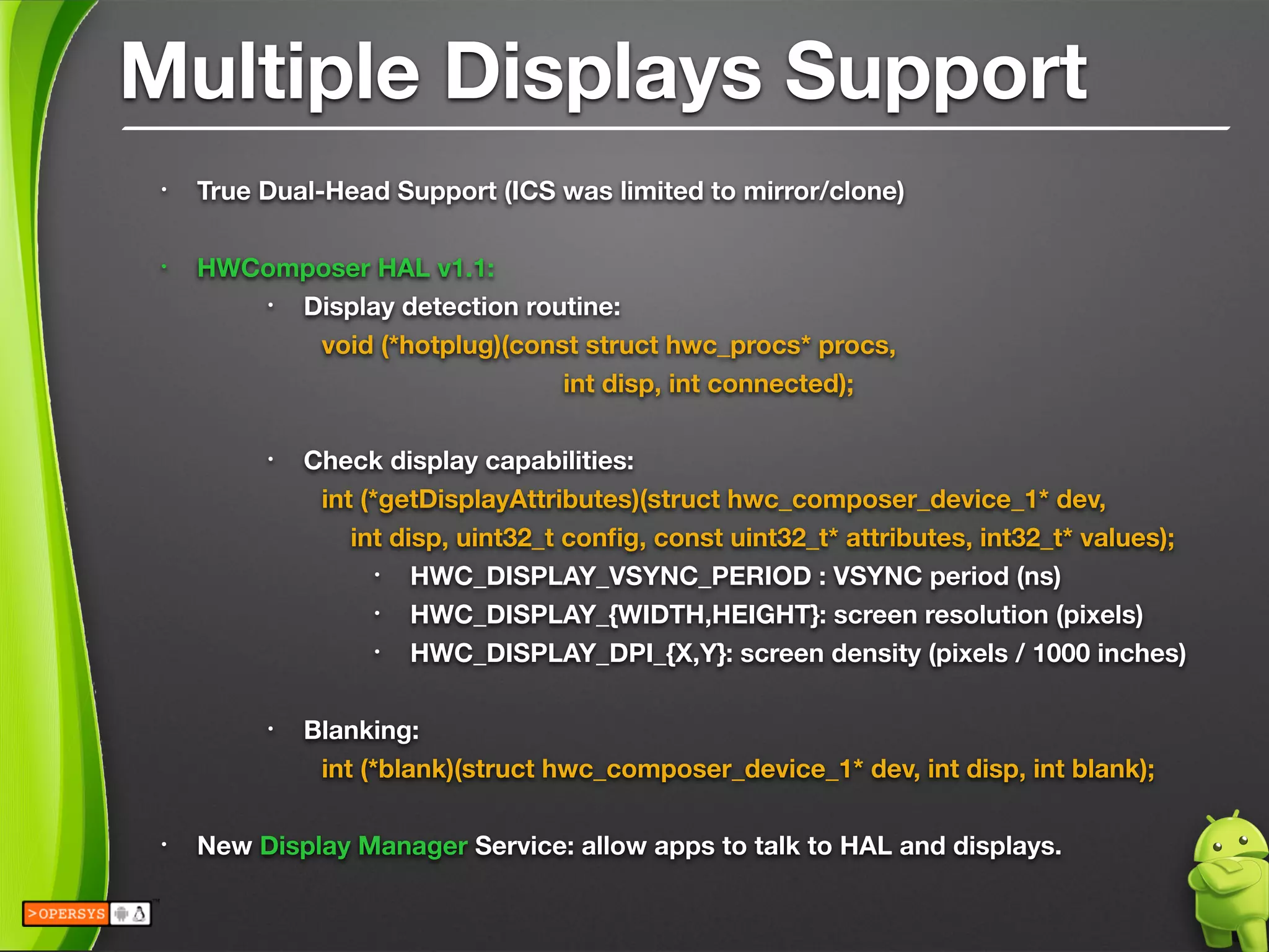 Multiple Displays Support
• True Dual-Head Support (ICS was limited to mirror/clone)
!
• HWComposer HAL v1.1:
• Display detection routine:
	 	 void (*hotplug)(const struct hwc_procs* procs, 
	 	 	 	 	 int disp, int connected);
!
• Check display capabilities:
	 	 int (*getDisplayAttributes)(struct hwc_composer_device_1* dev, 
	 	 int disp, uint32_t conﬁg, const uint32_t* attributes, int32_t* values);
• HWC_DISPLAY_VSYNC_PERIOD : VSYNC period (ns)
• HWC_DISPLAY_{WIDTH,HEIGHT}: screen resolution (pixels)
• HWC_DISPLAY_DPI_{X,Y}: screen density (pixels / 1000 inches)
!
• Blanking:
	 	 int (*blank)(struct hwc_composer_device_1* dev, int disp, int blank);
!
• New Display Manager Service: allow apps to talk to HAL and displays.
 