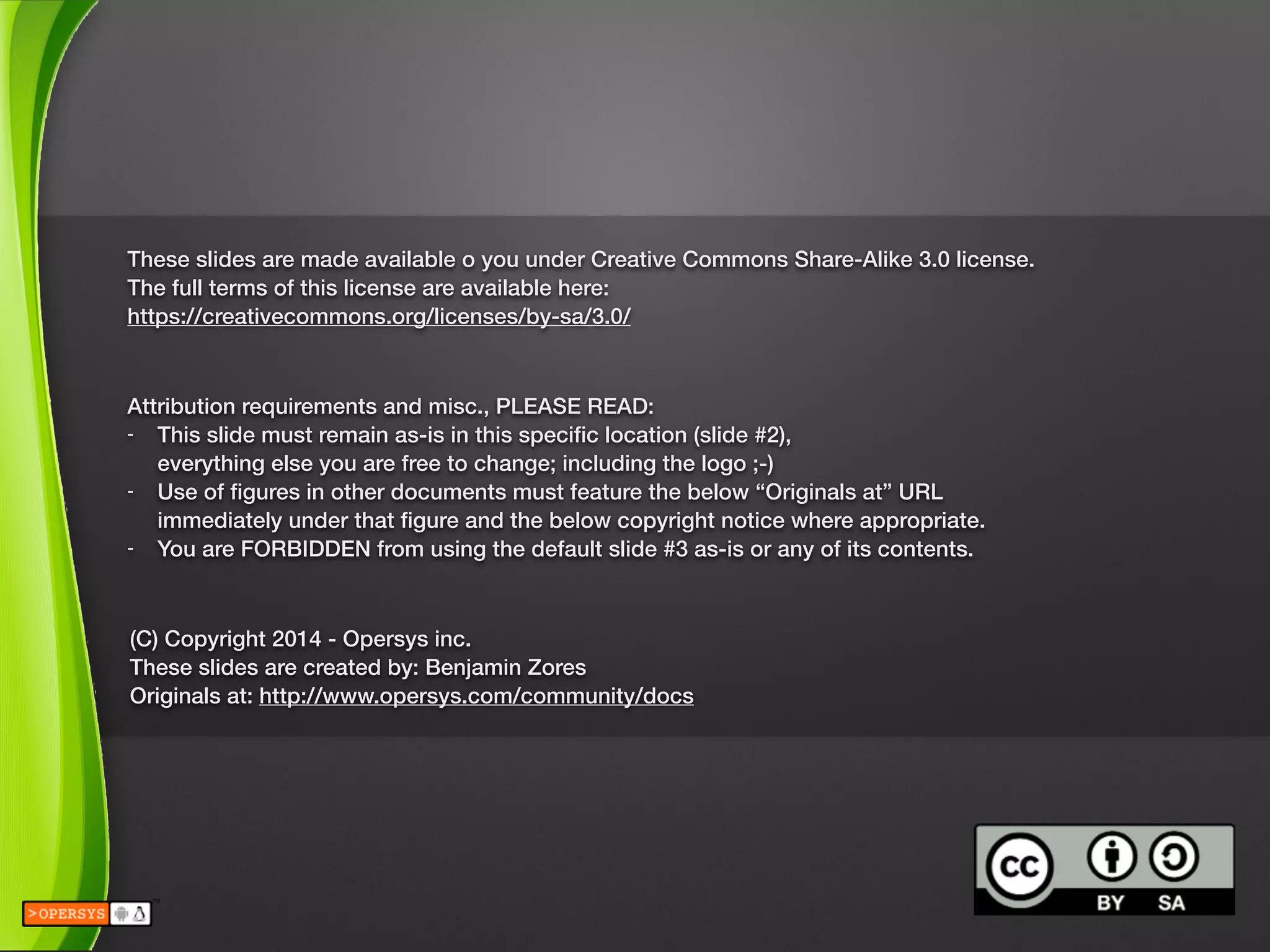 These slides are made available o you under Creative Commons Share-Alike 3.0 license.
The full terms of this license are available here:
https://creativecommons.org/licenses/by-sa/3.0/
Attribution requirements and misc., PLEASE READ:
- This slide must remain as-is in this speciﬁc location (slide #2), 
everything else you are free to change; including the logo ;-)
- Use of ﬁgures in other documents must feature the below “Originals at” URL 
immediately under that ﬁgure and the below copyright notice where appropriate.
- You are FORBIDDEN from using the default slide #3 as-is or any of its contents.
(C) Copyright 2014 - Opersys inc.
These slides are created by: Benjamin Zores
Originals at: http://www.opersys.com/community/docs
 