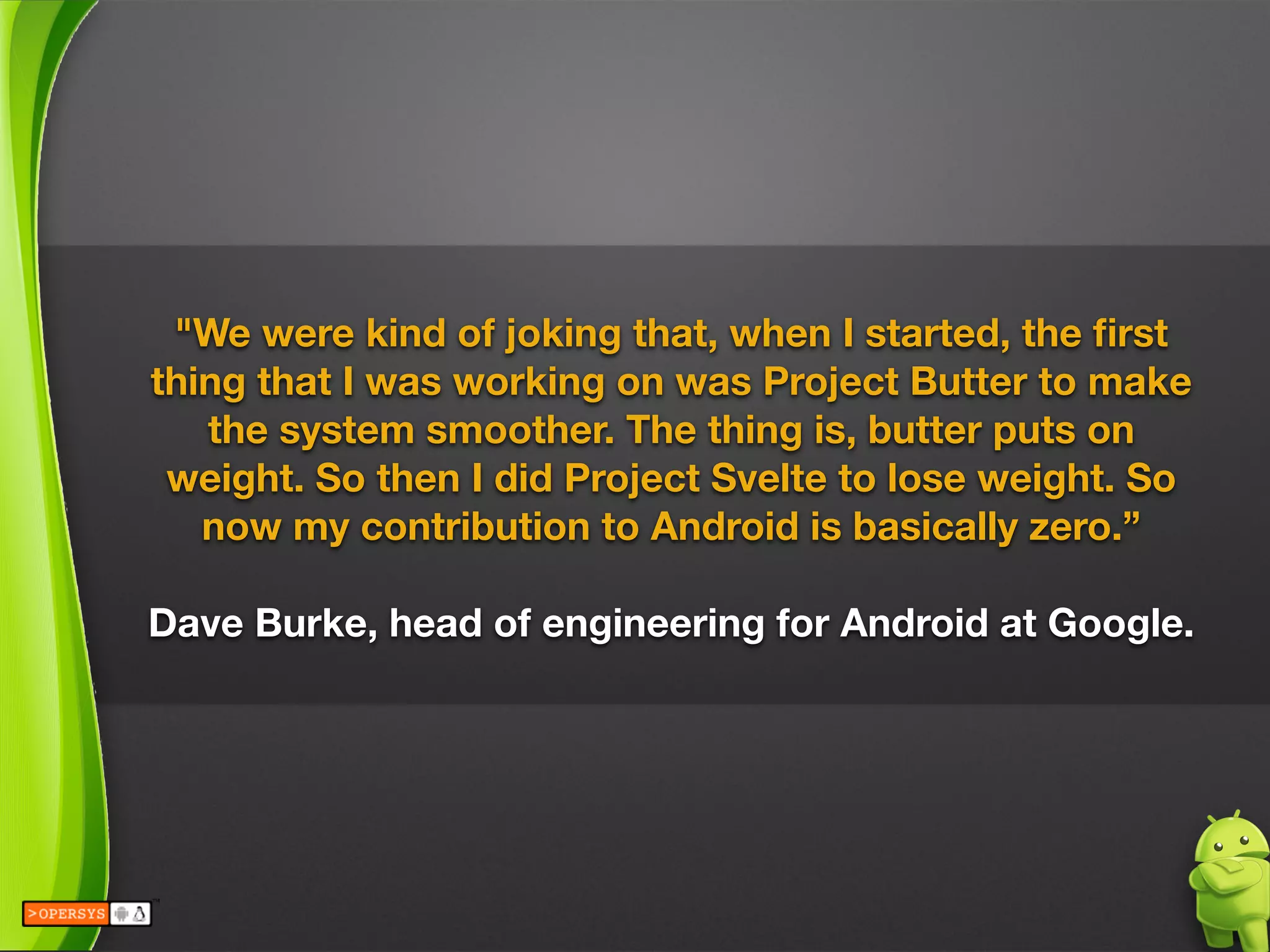 "We were kind of joking that, when I started, the ﬁrst
thing that I was working on was Project Butter to make
the system smoother. The thing is, butter puts on
weight. So then I did Project Svelte to lose weight. So
now my contribution to Android is basically zero.”
 
Dave Burke, head of engineering for Android at Google.
 