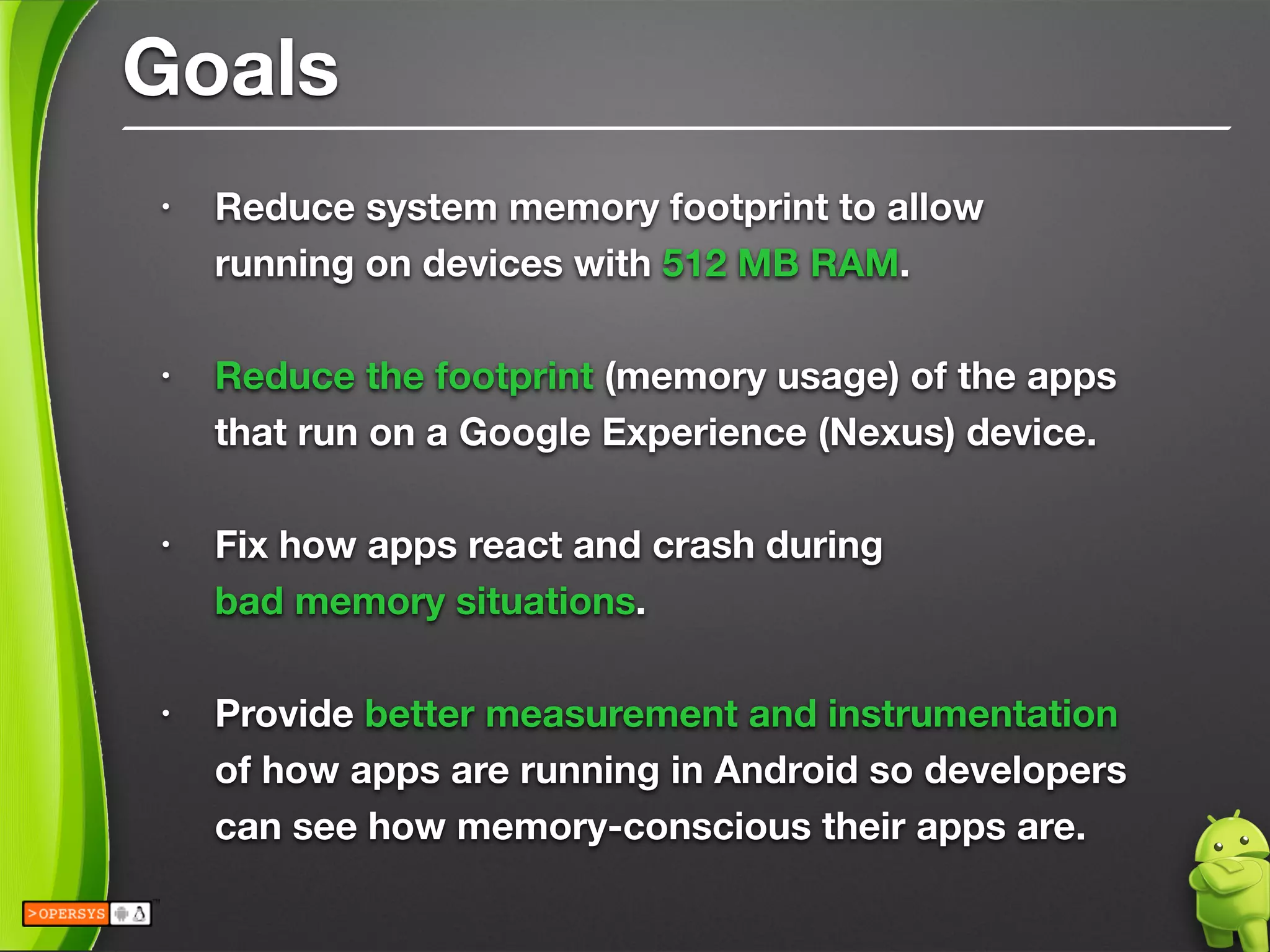 Goals
• Reduce system memory footprint to allow 
running on devices with 512 MB RAM.
!
• Reduce the footprint (memory usage) of the apps 
that run on a Google Experience (Nexus) device.
!
• Fix how apps react and crash during 
bad memory situations.
!
• Provide better measurement and instrumentation 
of how apps are running in Android so developers 
can see how memory-conscious their apps are.
 