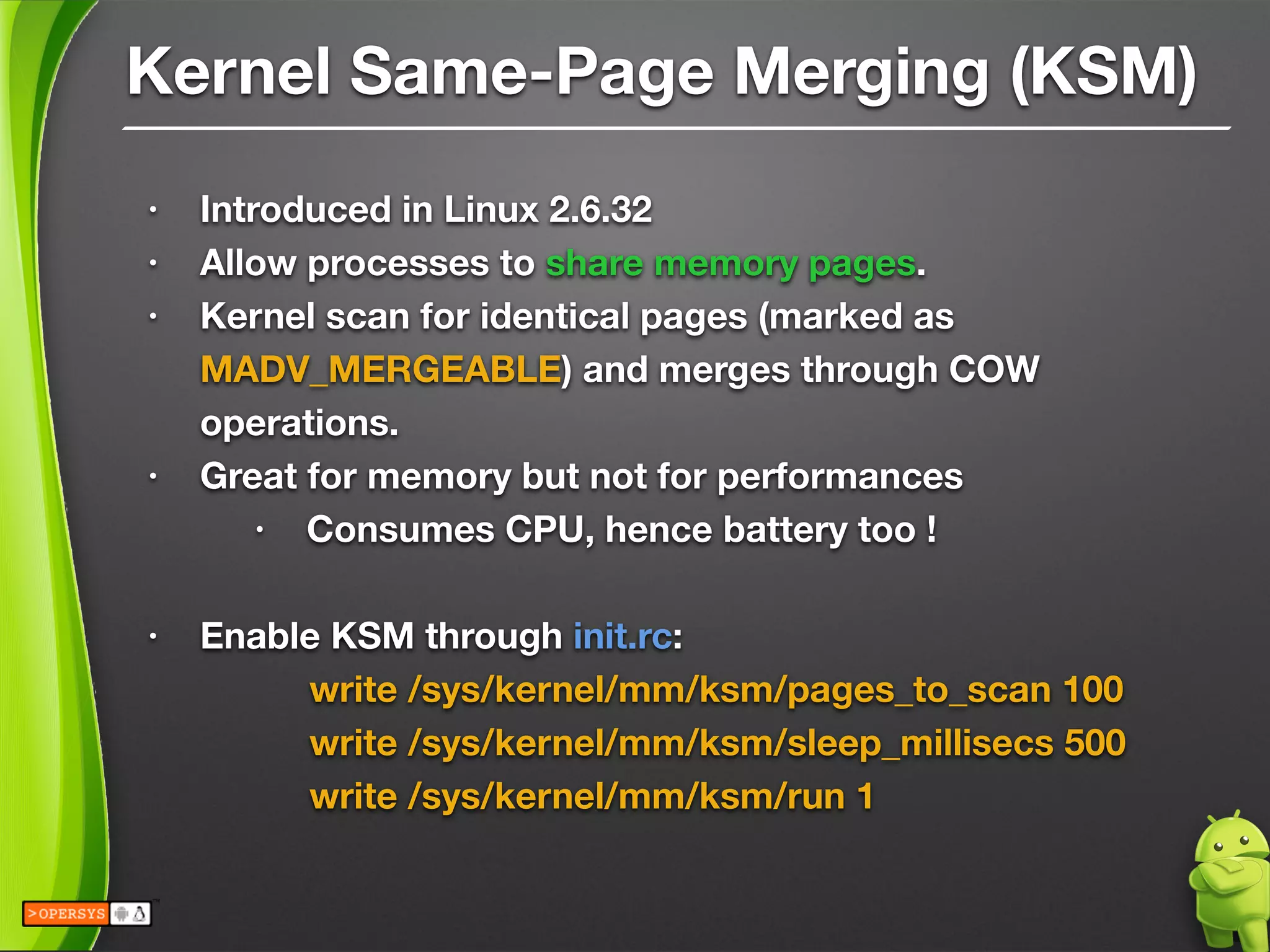 Kernel Same-Page Merging (KSM)
• Introduced in Linux 2.6.32
• Allow processes to share memory pages.
• Kernel scan for identical pages (marked as
MADV_MERGEABLE) and merges through COW
operations.
• Great for memory but not for performances
• Consumes CPU, hence battery too !
!
• Enable KSM through init.rc:
	 	 write /sys/kernel/mm/ksm/pages_to_scan 100
	 	 write /sys/kernel/mm/ksm/sleep_millisecs 500
	 	 write /sys/kernel/mm/ksm/run 1
 