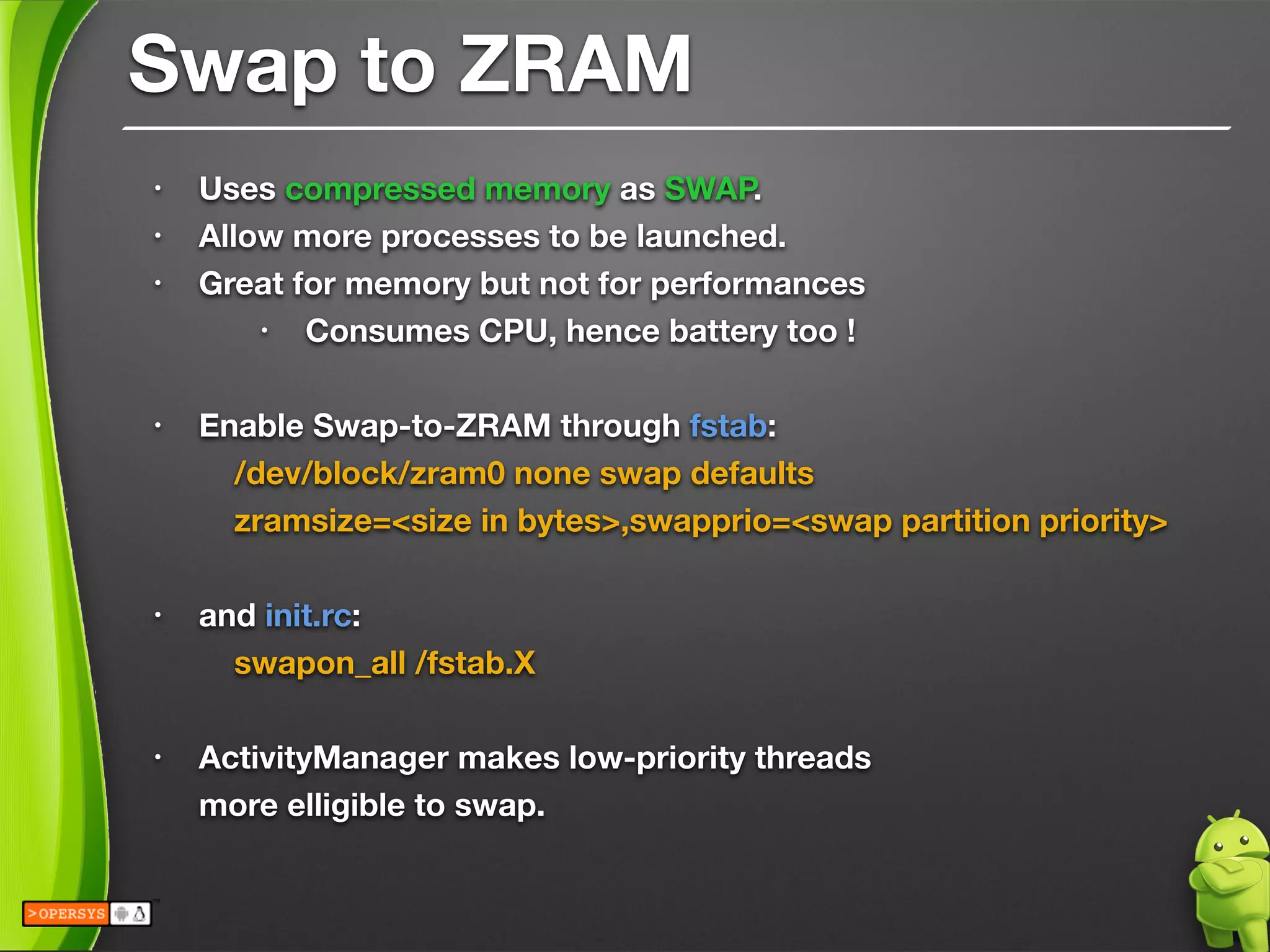 Swap to ZRAM
• Uses compressed memory as SWAP.
• Allow more processes to be launched.
• Great for memory but not for performances
• Consumes CPU, hence battery too !
!
• Enable Swap-to-ZRAM through fstab:
	 /dev/block/zram0 none swap defaults 
	 zramsize=<size in bytes>,swapprio=<swap partition priority>
!
• and init.rc:
	 swapon_all /fstab.X
!
• ActivityManager makes low-priority threads 
more elligible to swap.
 