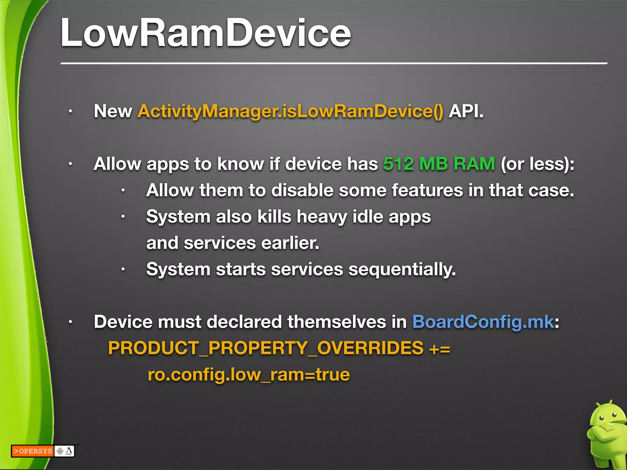 LowRamDevice
• New ActivityManager.isLowRamDevice() API.
!
• Allow apps to know if device has 512 MB RAM (or less):
• Allow them to disable some features in that case.
• System also kills heavy idle apps 
and services earlier.
• System starts services sequentially.
!
• Device must declared themselves in BoardConﬁg.mk:
	 PRODUCT_PROPERTY_OVERRIDES += 
	 	 ro.conﬁg.low_ram=true
!
 