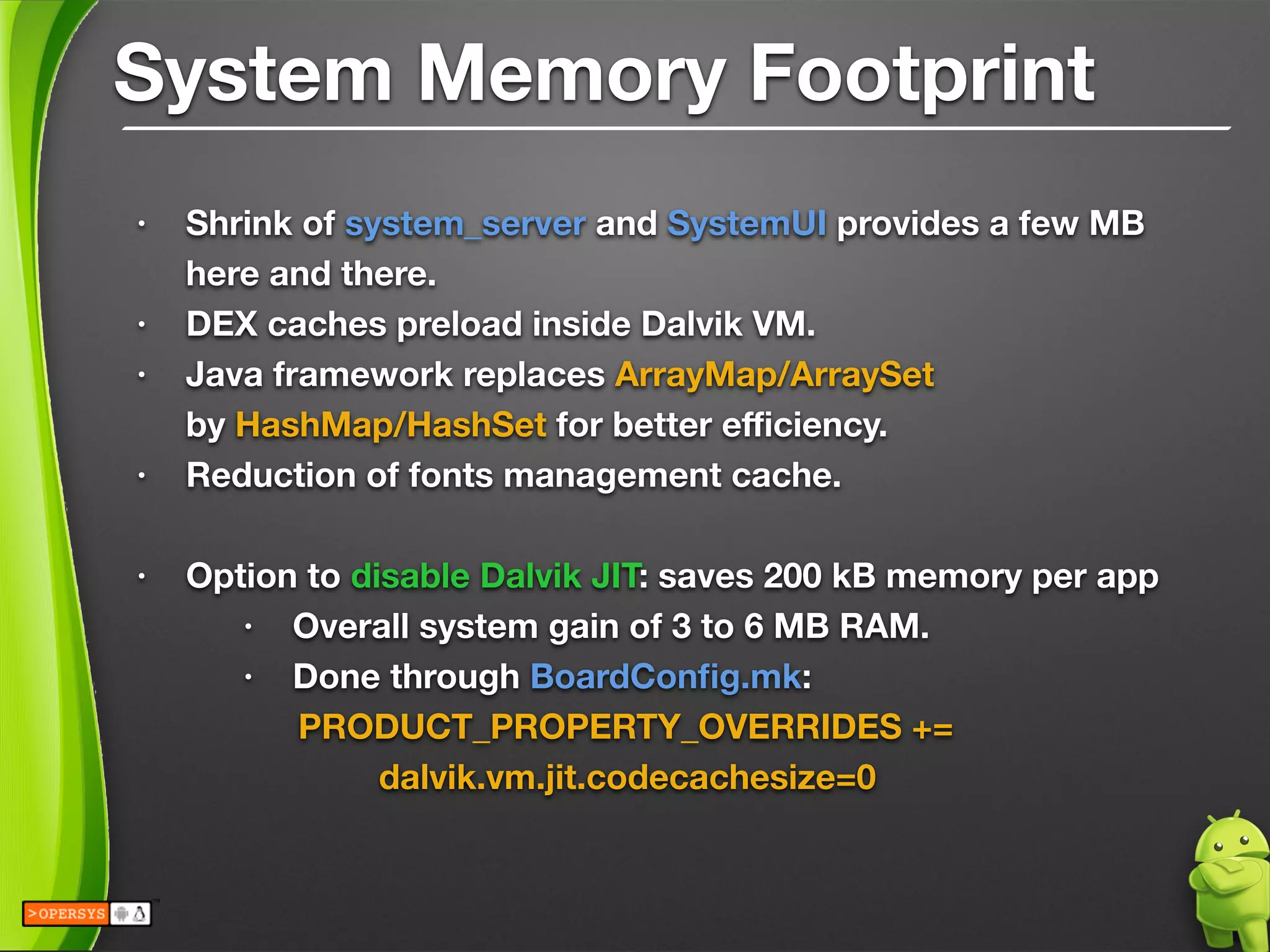 System Memory Footprint
• Shrink of system_server and SystemUI provides a few MB
here and there.
• DEX caches preload inside Dalvik VM.
• Java framework replaces ArrayMap/ArraySet 
by HashMap/HashSet for better eﬃciency.
• Reduction of fonts management cache.
!
• Option to disable Dalvik JIT: saves 200 kB memory per app
• Overall system gain of 3 to 6 MB RAM.
• Done through BoardConﬁg.mk:
	 	 PRODUCT_PROPERTY_OVERRIDES += 
	 	 	 dalvik.vm.jit.codecachesize=0
!
 
