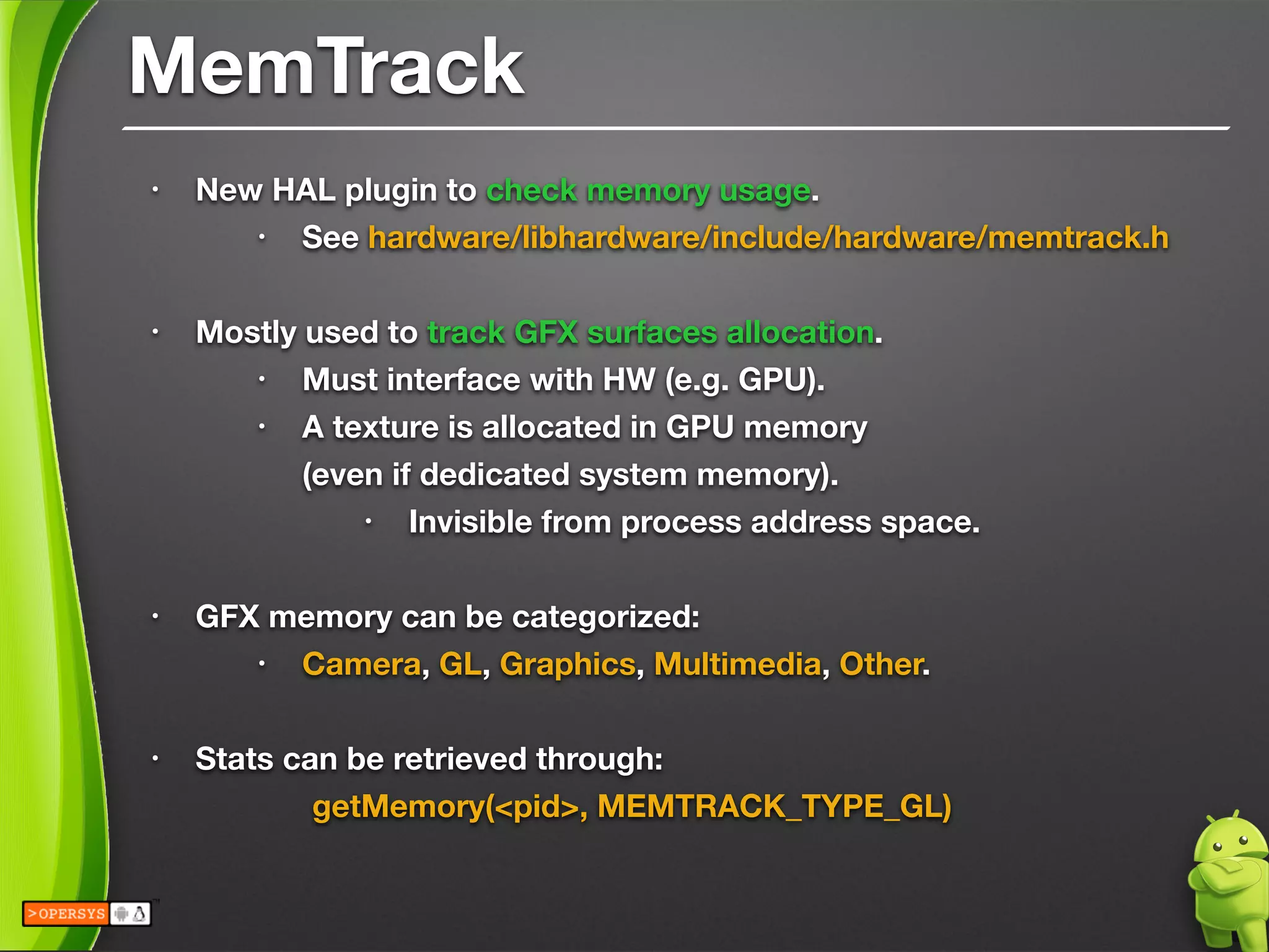 MemTrack
• New HAL plugin to check memory usage.
• See hardware/libhardware/include/hardware/memtrack.h
!
• Mostly used to track GFX surfaces allocation.
• Must interface with HW (e.g. GPU).
• A texture is allocated in GPU memory 
(even if dedicated system memory).
• Invisible from process address space.
!
• GFX memory can be categorized:
• Camera, GL, Graphics, Multimedia, Other.
!
• Stats can be retrieved through:
	 	 getMemory(<pid>, MEMTRACK_TYPE_GL)
 