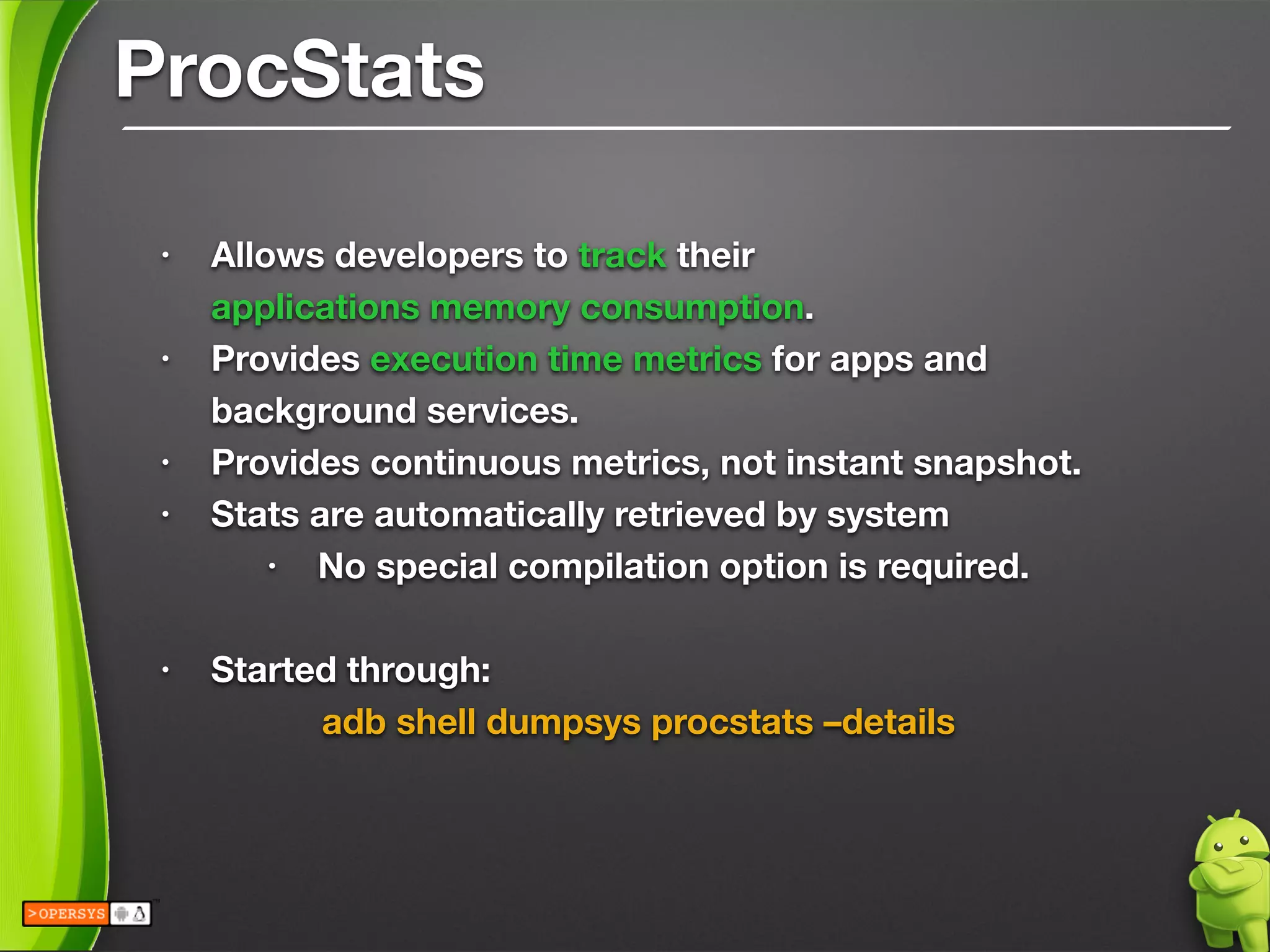 ProcStats
• Allows developers to track their 
applications memory consumption.
• Provides execution time metrics for apps and
background services.
• Provides continuous metrics, not instant snapshot.
• Stats are automatically retrieved by system
• No special compilation option is required.
!
• Started through:
	 	 adb shell dumpsys procstats –details
!
 