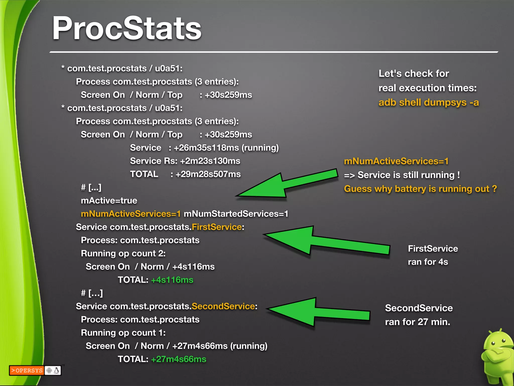 * com.test.procstats / u0a51:
Process com.test.procstats (3 entries):
Screen On / Norm / Top : +30s259ms
* com.test.procstats / u0a51:
Process com.test.procstats (3 entries):
Screen On / Norm / Top : +30s259ms
Service : +26m35s118ms (running)
Service Rs: +2m23s130ms
TOTAL : +29m28s507ms
# [...]
mActive=true
mNumActiveServices=1 mNumStartedServices=1
Service com.test.procstats.FirstService:
Process: com.test.procstats
Running op count 2:
Screen On / Norm / +4s116ms
TOTAL: +4s116ms
# […]
Service com.test.procstats.SecondService:
Process: com.test.procstats
Running op count 1:
Screen On / Norm / +27m4s66ms (running)
TOTAL: +27m4s66ms
Let's check for 
real execution times:
adb shell dumpsys -a
mNumActiveServices=1 
=> Service is still running ! 
Guess why battery is running out ?
SecondService 
ran for 27 min.
FirstService 
ran for 4s
ProcStats
 