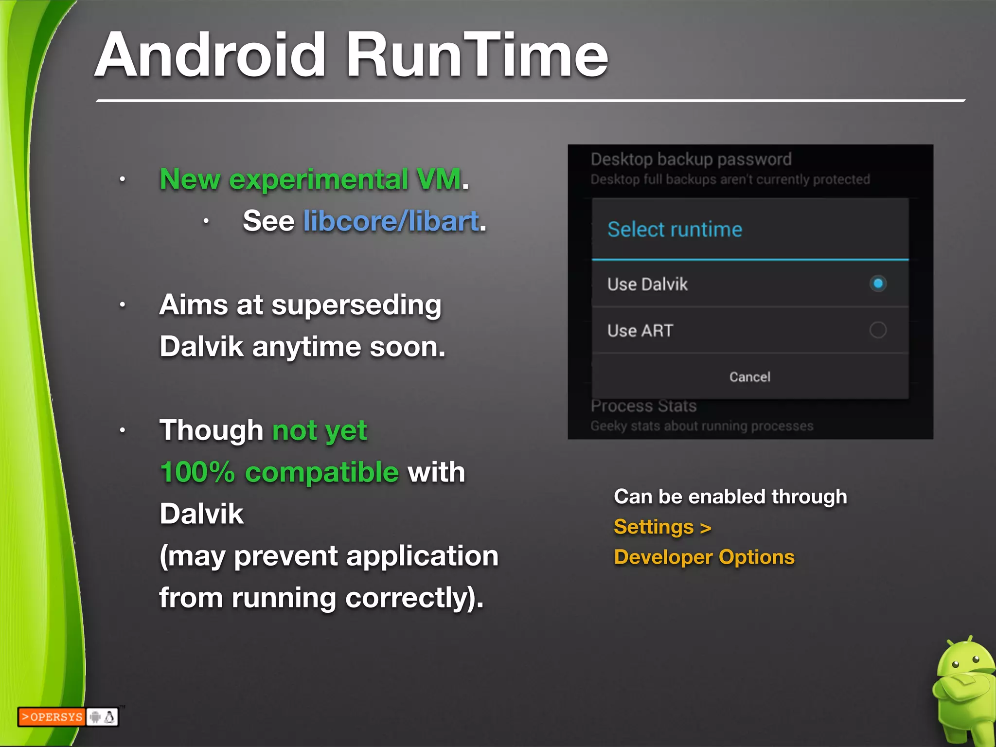 Android RunTime
• New experimental VM.
• See libcore/libart.
!
• Aims at superseding 
Dalvik anytime soon.
!
• Though not yet 
100% compatible with
Dalvik 
(may prevent application
from running correctly).
!
!
Can be enabled through
Settings > 
Developer Options
!
 