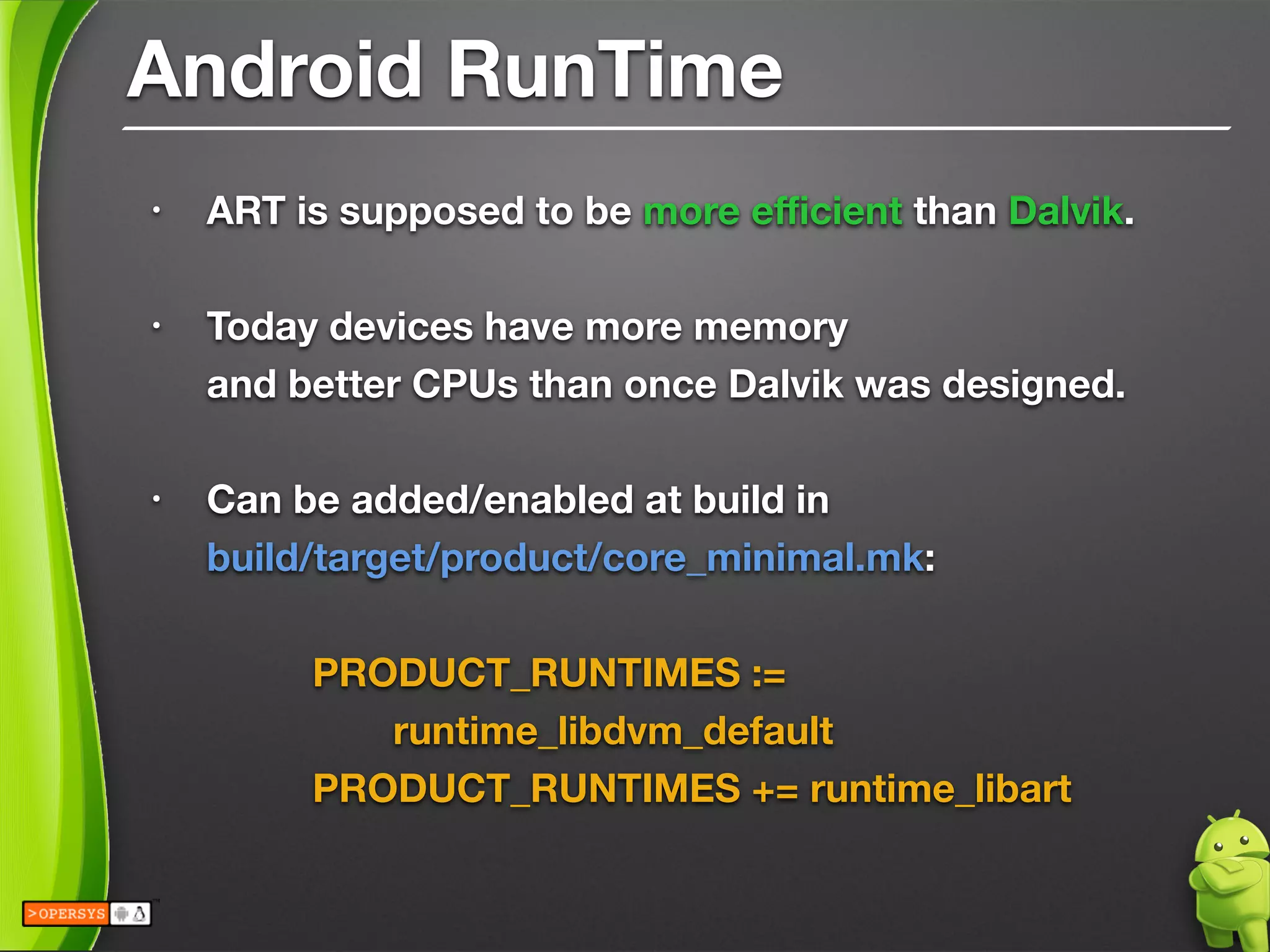 Android RunTime
• ART is supposed to be more eﬃcient than Dalvik.
!
• Today devices have more memory 
and better CPUs than once Dalvik was designed.
!
• Can be added/enabled at build in 
build/target/product/core_minimal.mk:
!
	 	 PRODUCT_RUNTIMES := 
	 	 	 runtime_libdvm_default
	 	 PRODUCT_RUNTIMES += runtime_libart
 