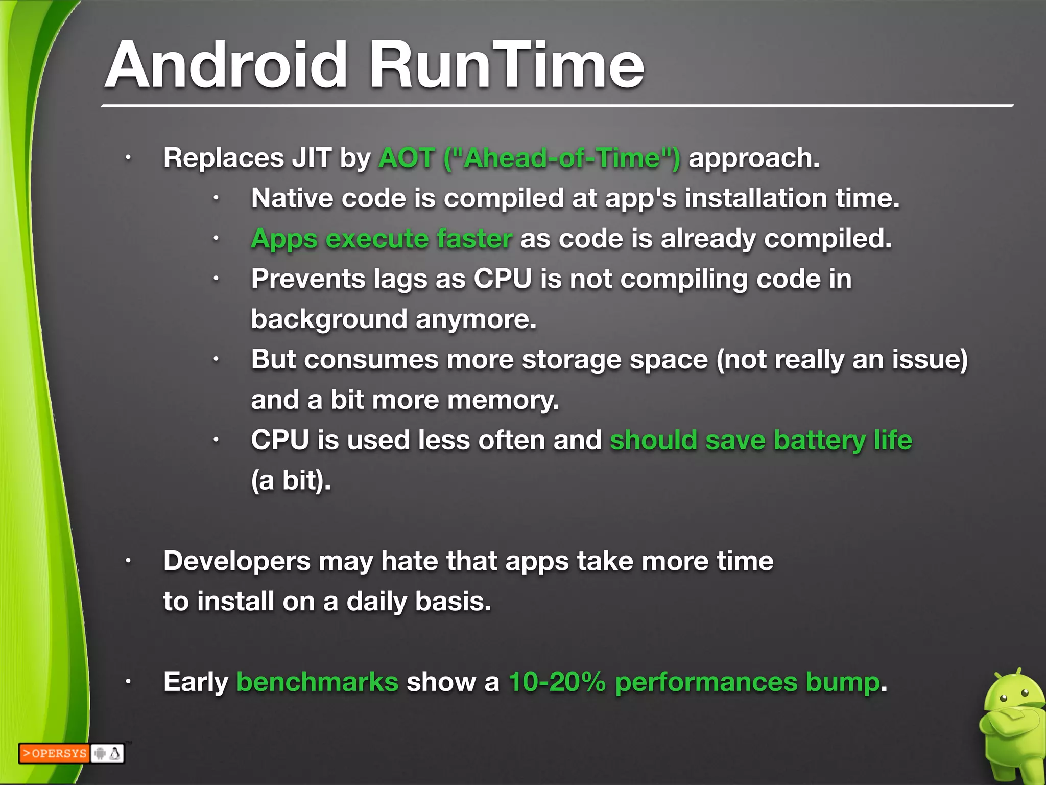 Android RunTime
• Replaces JIT by AOT ("Ahead-of-Time") approach.
• Native code is compiled at app's installation time.
• Apps execute faster as code is already compiled.
• Prevents lags as CPU is not compiling code in
background anymore.
• But consumes more storage space (not really an issue) 
and a bit more memory.
• CPU is used less often and should save battery life 
(a bit).
!
• Developers may hate that apps take more time 
to install on a daily basis.
!
• Early benchmarks show a 10-20% performances bump.
 