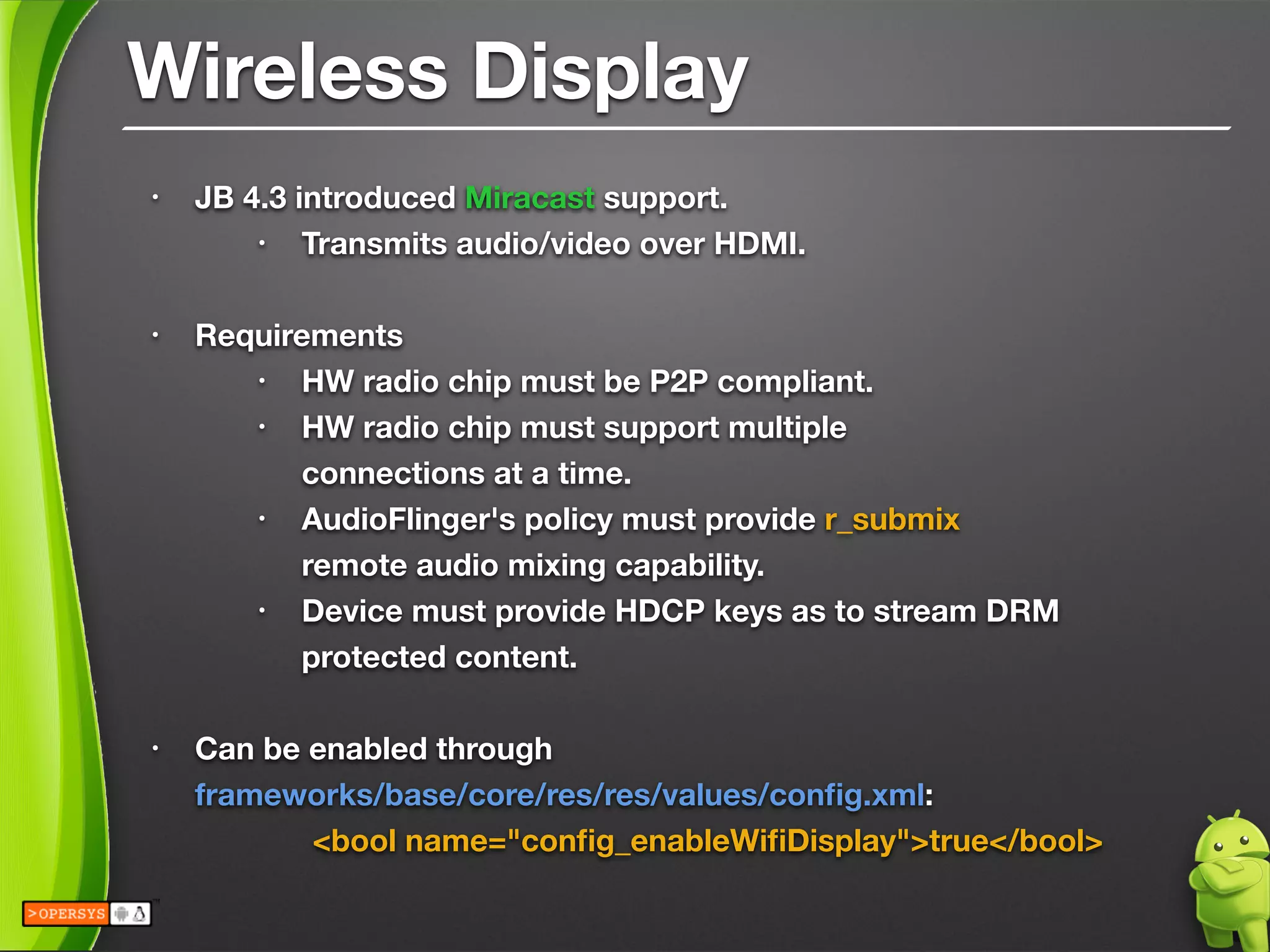Wireless Display
• JB 4.3 introduced Miracast support.
• Transmits audio/video over HDMI.
!
• Requirements
• HW radio chip must be P2P compliant.
• HW radio chip must support multiple 
connections at a time.
• AudioFlinger's policy must provide r_submix 
remote audio mixing capability.
• Device must provide HDCP keys as to stream DRM
protected content.
!
• Can be enabled through 
frameworks/base/core/res/res/values/conﬁg.xml:
	 	 <bool name="conﬁg_enableWiﬁDisplay">true</bool>
 