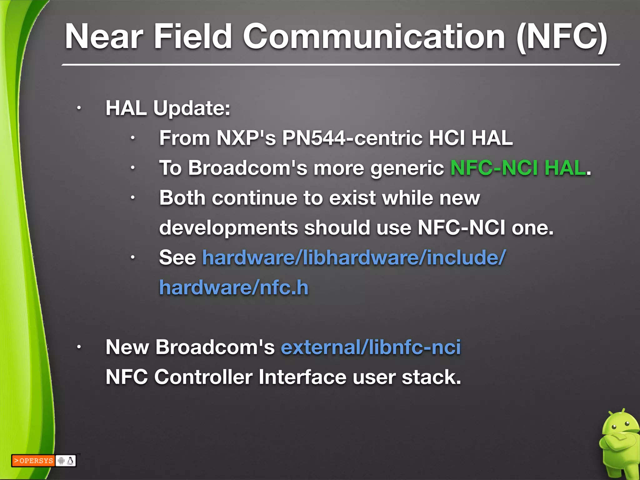 Near Field Communication (NFC)
• HAL Update:
• From NXP's PN544-centric HCI HAL
• To Broadcom's more generic NFC-NCI HAL.
• Both continue to exist while new
developments should use NFC-NCI one.
• See hardware/libhardware/include/
hardware/nfc.h
!
• New Broadcom's external/libnfc-nci 
NFC Controller Interface user stack.
 