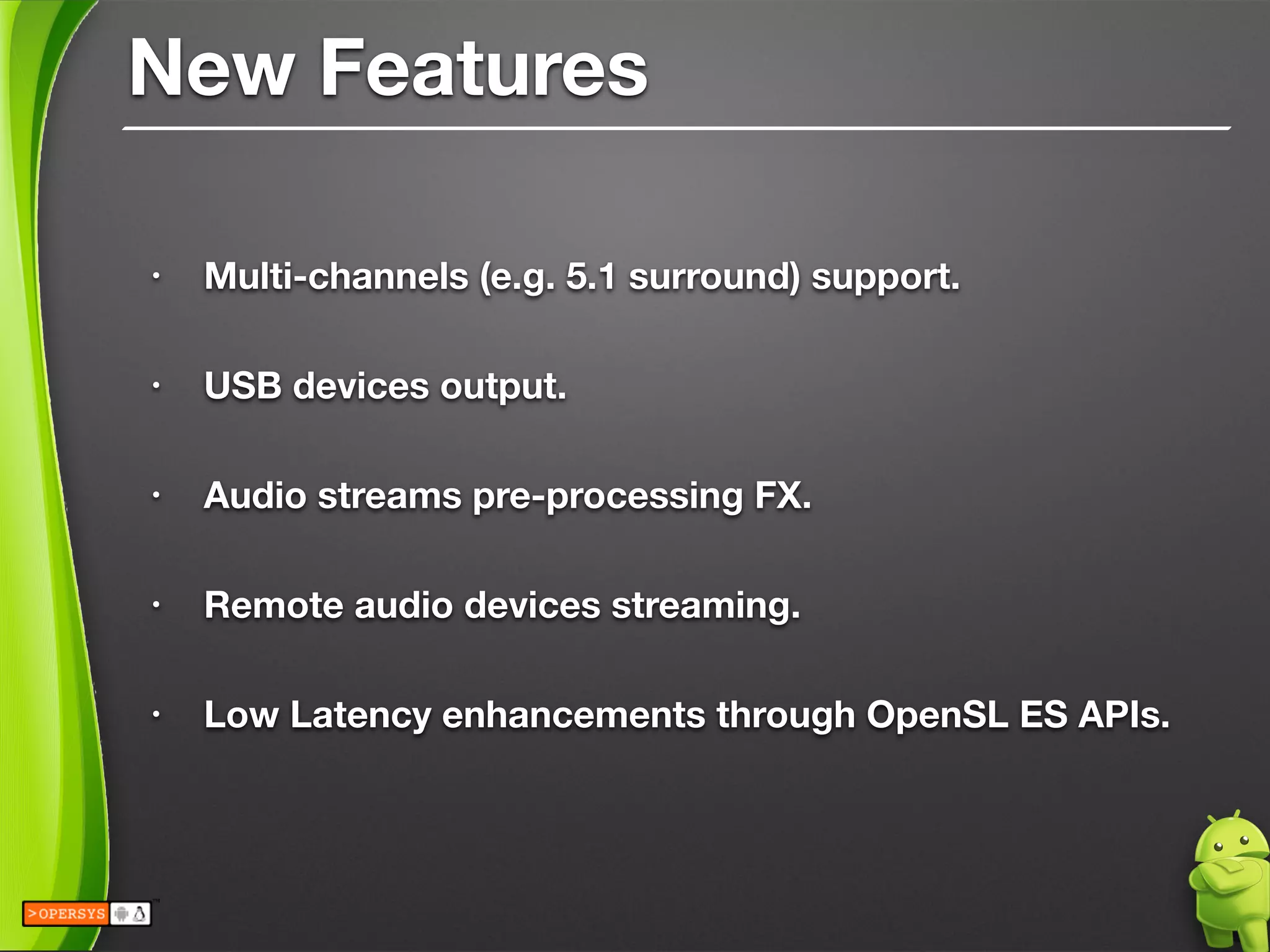 New Features
• Multi-channels (e.g. 5.1 surround) support.
!
• USB devices output.
!
• Audio streams pre-processing FX.
!
• Remote audio devices streaming.
!
• Low Latency enhancements through OpenSL ES APIs.
 