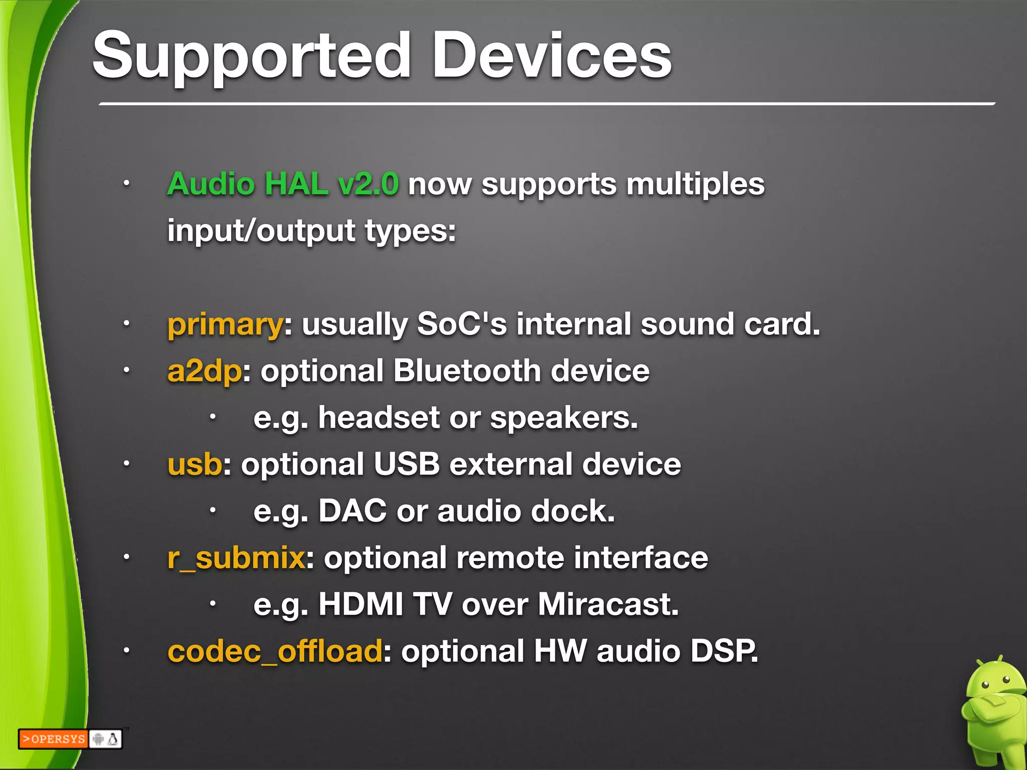 Supported Devices
• Audio HAL v2.0 now supports multiples 
input/output types:
!
• primary: usually SoC's internal sound card.
• a2dp: optional Bluetooth device
• e.g. headset or speakers.
• usb: optional USB external device
• e.g. DAC or audio dock.
• r_submix: optional remote interface
• e.g. HDMI TV over Miracast.
• codec_oﬄoad: optional HW audio DSP.
 