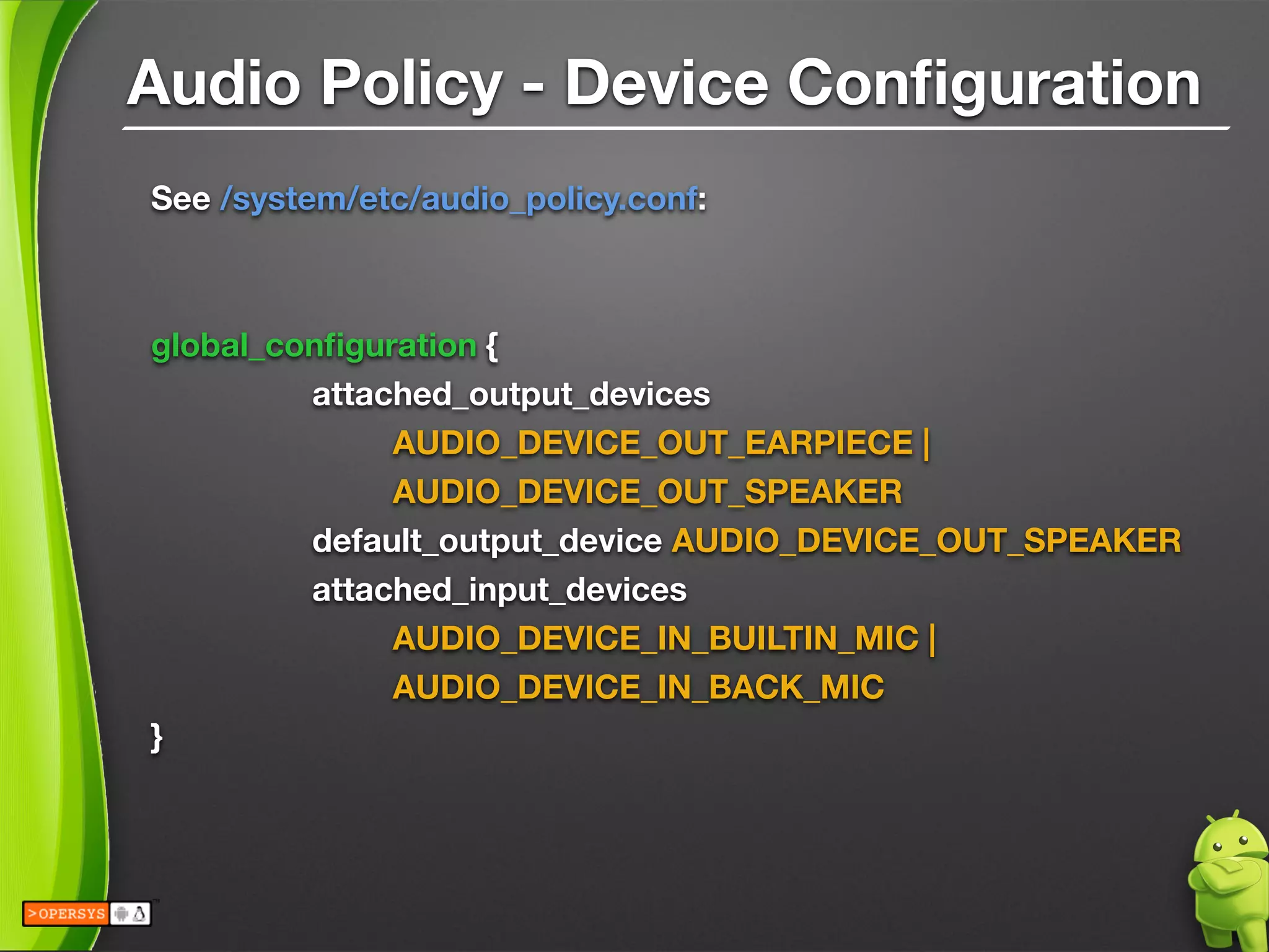 Audio Policy - Device Conﬁguration
See /system/etc/audio_policy.conf:
!
!
global_conﬁguration {
	 	 attached_output_devices  
	 	 	 AUDIO_DEVICE_OUT_EARPIECE | 
	 	 	 AUDIO_DEVICE_OUT_SPEAKER
	 	 default_output_device AUDIO_DEVICE_OUT_SPEAKER
	 	 attached_input_devices 
	 	 	 AUDIO_DEVICE_IN_BUILTIN_MIC |	  
	 	 	 AUDIO_DEVICE_IN_BACK_MIC
}
!
 