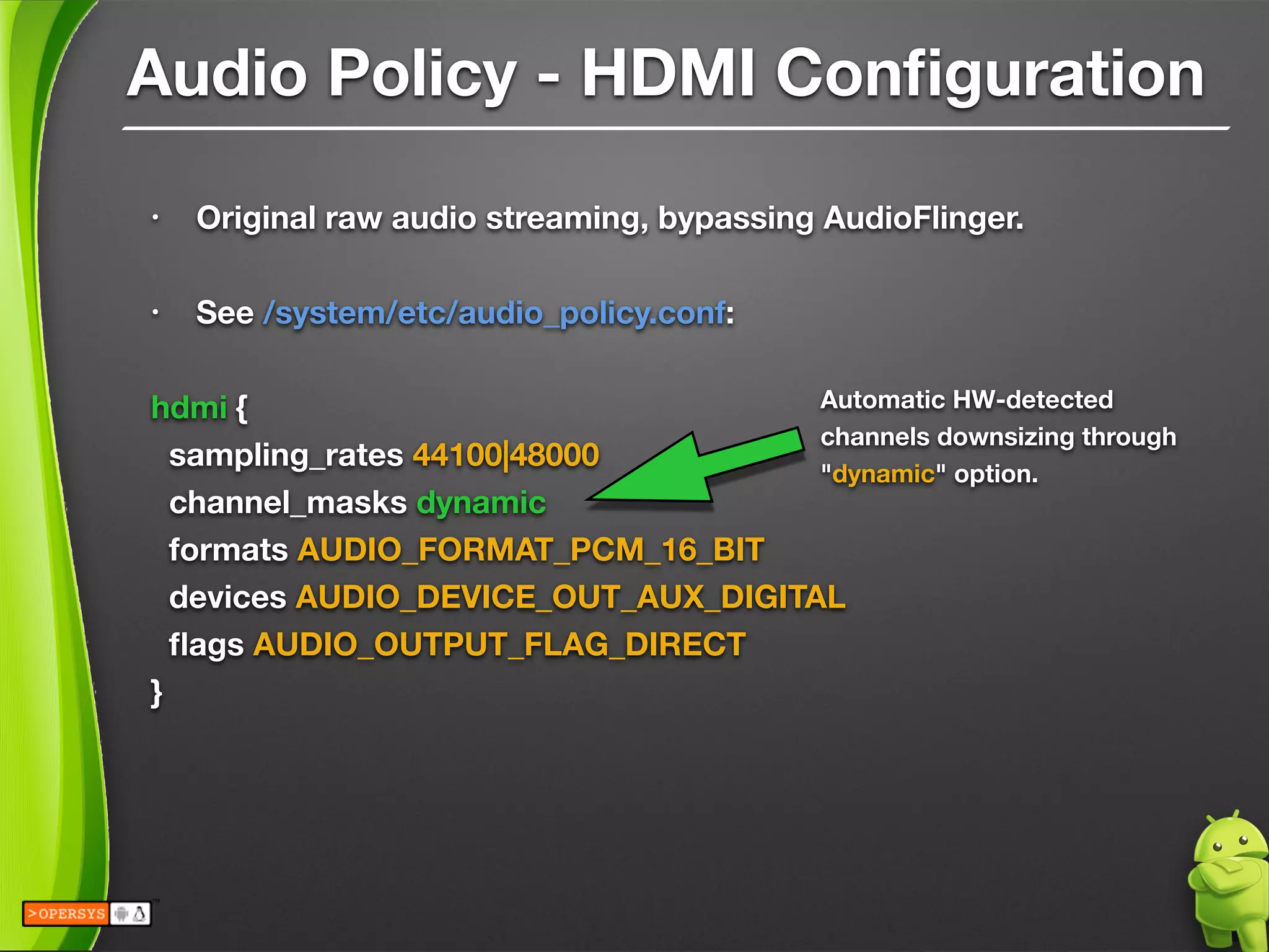 Audio Policy - HDMI Conﬁguration
• Original raw audio streaming, bypassing AudioFlinger.
!
• See /system/etc/audio_policy.conf:
!
hdmi {
sampling_rates 44100|48000
channel_masks dynamic
formats AUDIO_FORMAT_PCM_16_BIT
devices AUDIO_DEVICE_OUT_AUX_DIGITAL
ﬂags AUDIO_OUTPUT_FLAG_DIRECT
}
!
Automatic HW-detected
channels downsizing through
"dynamic" option.
 