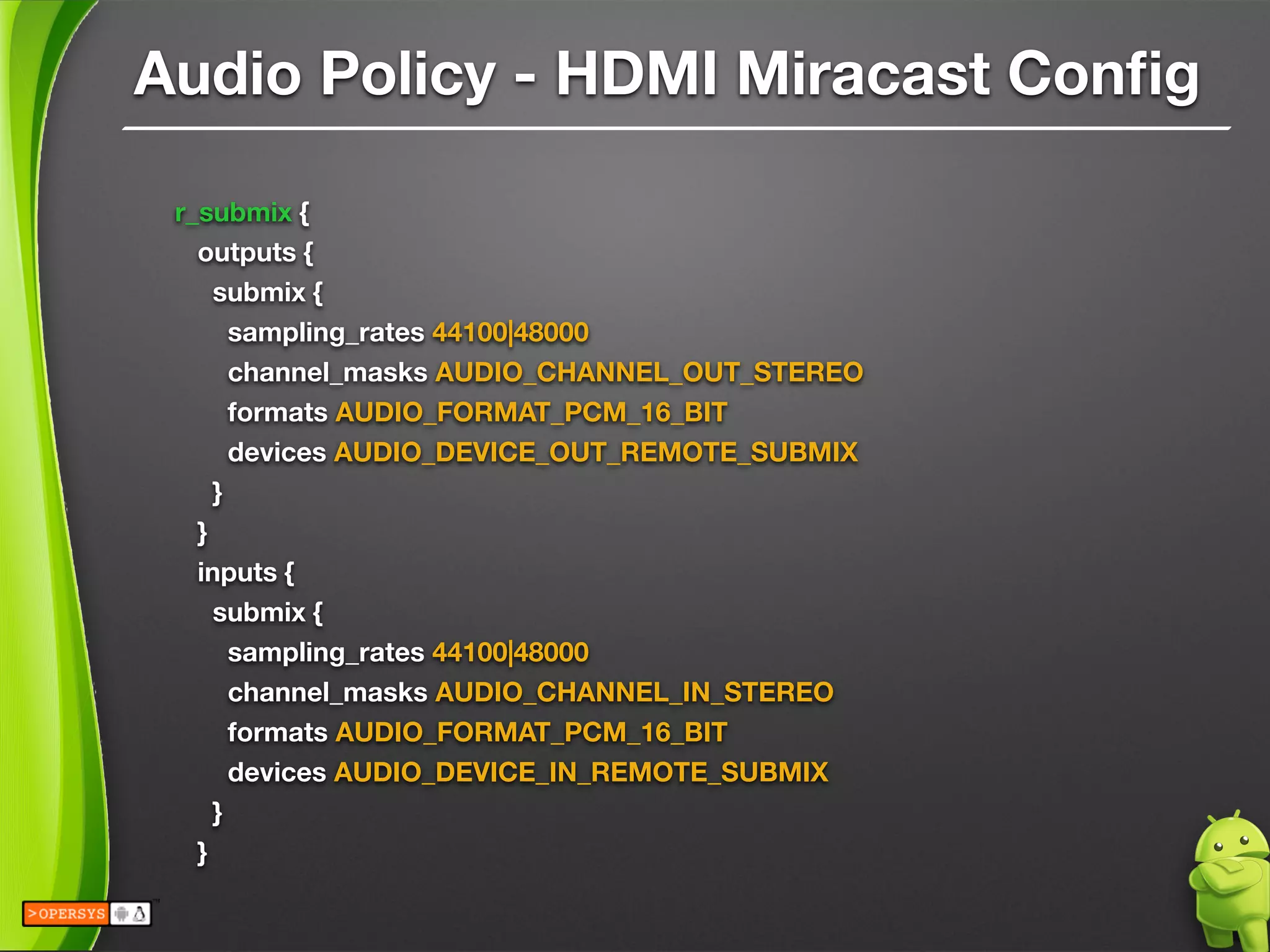Audio Policy - HDMI Miracast Conﬁg
r_submix {
outputs {
submix {
sampling_rates 44100|48000
channel_masks AUDIO_CHANNEL_OUT_STEREO
formats AUDIO_FORMAT_PCM_16_BIT
devices AUDIO_DEVICE_OUT_REMOTE_SUBMIX
}
}
inputs {
submix {
sampling_rates 44100|48000
channel_masks AUDIO_CHANNEL_IN_STEREO
formats AUDIO_FORMAT_PCM_16_BIT
devices AUDIO_DEVICE_IN_REMOTE_SUBMIX
}
}
 