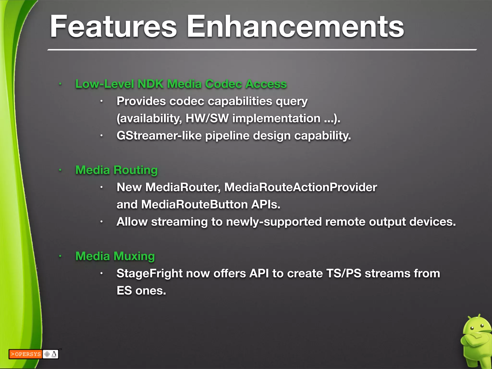 Features Enhancements
• Low-Level NDK Media Codec Access
• Provides codec capabilities query 
(availability, HW/SW implementation ...).
• GStreamer-like pipeline design capability.
!
• Media Routing
• New MediaRouter, MediaRouteActionProvider 
and MediaRouteButton APIs.
• Allow streaming to newly-supported remote output devices.
!
• Media Muxing
• StageFright now oﬀers API to create TS/PS streams from
ES ones.
 