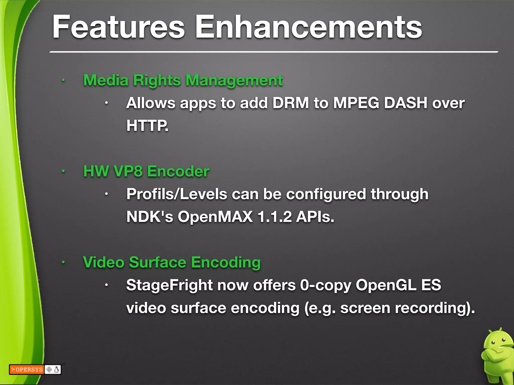 Features Enhancements
• Media Rights Management
• Allows apps to add DRM to MPEG DASH over
HTTP.
!
• HW VP8 Encoder
• Proﬁls/Levels can be conﬁgured through 
NDK's OpenMAX 1.1.2 APIs.
!
• Video Surface Encoding
• StageFright now oﬀers 0-copy OpenGL ES 
video surface encoding (e.g. screen recording).
 
