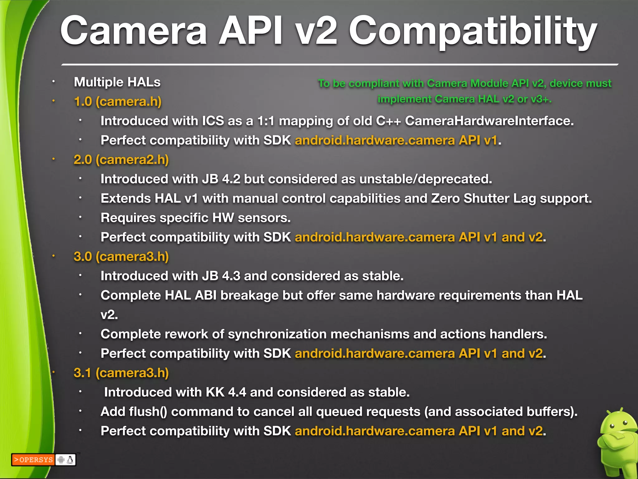 Camera API v2 Compatibility
• Multiple HALs
• 1.0 (camera.h)
• Introduced with ICS as a 1:1 mapping of old C++ CameraHardwareInterface.
• Perfect compatibility with SDK android.hardware.camera API v1.
• 2.0 (camera2.h)
• Introduced with JB 4.2 but considered as unstable/deprecated.
• Extends HAL v1 with manual control capabilities and Zero Shutter Lag support.
• Requires speciﬁc HW sensors.
• Perfect compatibility with SDK android.hardware.camera API v1 and v2.
• 3.0 (camera3.h)
• Introduced with JB 4.3 and considered as stable.
• Complete HAL ABI breakage but oﬀer same hardware requirements than HAL
v2.
• Complete rework of synchronization mechanisms and actions handlers.
• Perfect compatibility with SDK android.hardware.camera API v1 and v2.
• 3.1 (camera3.h)
• Introduced with KK 4.4 and considered as stable.
• Add ﬂush() command to cancel all queued requests (and associated buﬀers).
• Perfect compatibility with SDK android.hardware.camera API v1 and v2.
To be compliant with Camera Module API v2, device must
implement Camera HAL v2 or v3+.
 
