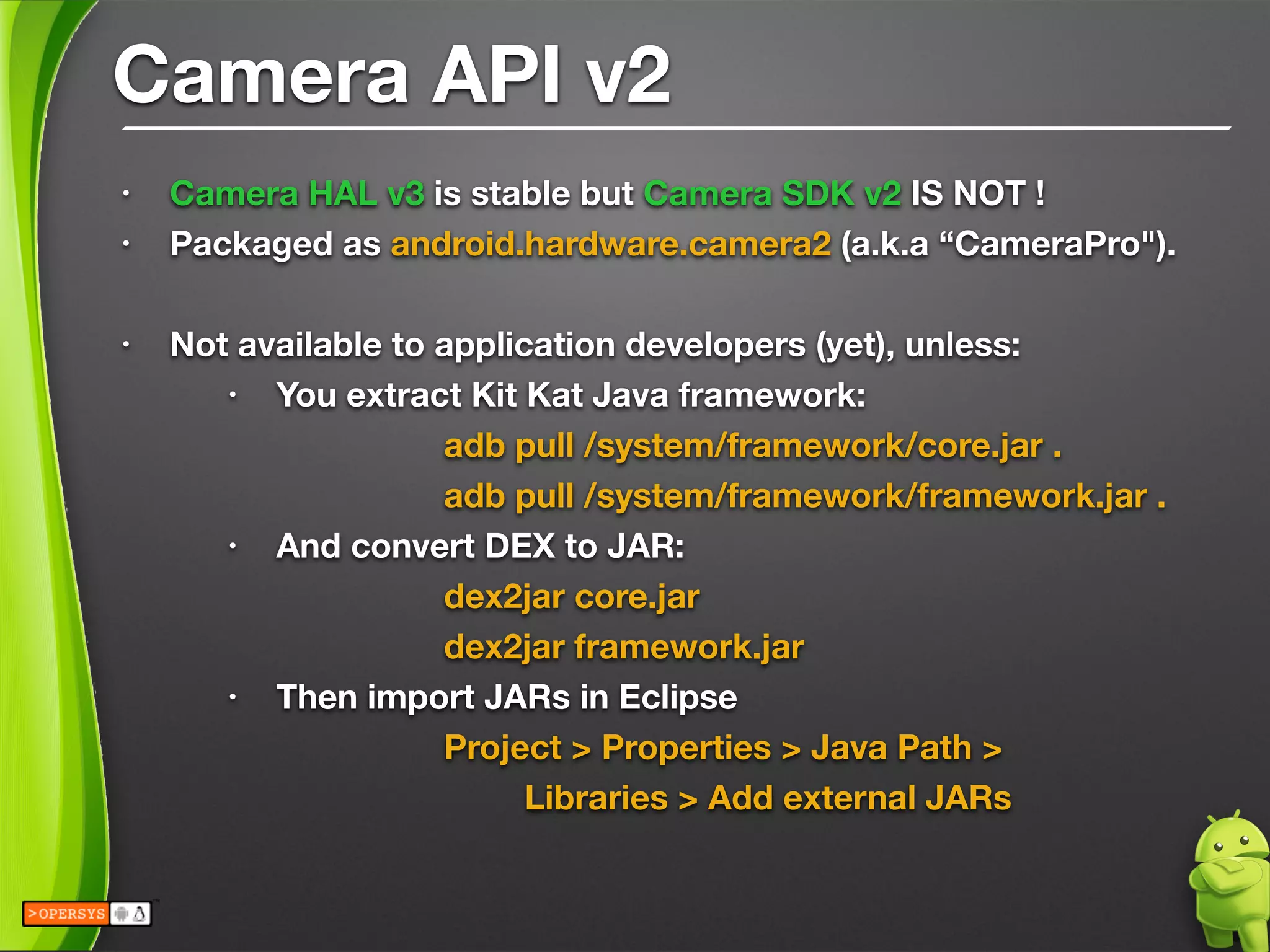 Camera API v2
• Camera HAL v3 is stable but Camera SDK v2 IS NOT !
• Packaged as android.hardware.camera2 (a.k.a “CameraPro").
!
• Not available to application developers (yet), unless:
• You extract Kit Kat Java framework:
	 	 	 	 adb pull /system/framework/core.jar .
	 	 	 	 adb pull /system/framework/framework.jar .
• And convert DEX to JAR:
	 	 	 	 dex2jar core.jar
	 	 	 	 dex2jar framework.jar
• Then import JARs in Eclipse
	 	 	 Project > Properties > Java Path > 
	 	 	 	 Libraries > Add external JARs
 