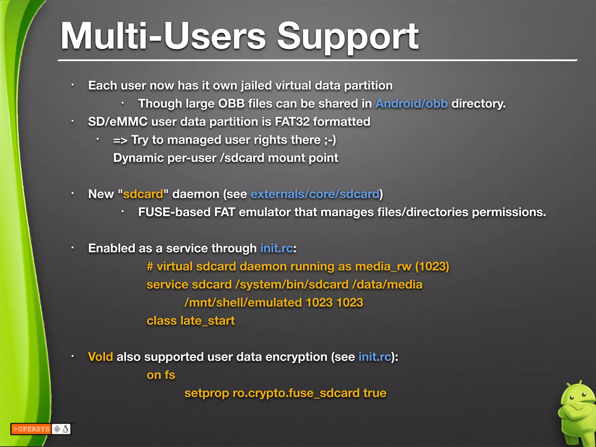 Multi-Users Support
• Each user now has it own jailed virtual data partition
• Though large OBB ﬁles can be shared in Android/obb directory.
• SD/eMMC user data partition is FAT32 formatted
• => Try to managed user rights there ;-) 
Dynamic per-user /sdcard mount point 
• New "sdcard" daemon (see externals/core/sdcard)
• FUSE-based FAT emulator that manages ﬁles/directories permissions. 
• Enabled as a service through init.rc:
	 	 # virtual sdcard daemon running as media_rw (1023)
	 	 service sdcard /system/bin/sdcard /data/media 
	 	 	 /mnt/shell/emulated 1023 1023
	 	 class late_start 
• Vold also supported user data encryption (see init.rc):
	 	 on fs
	 	 	 setprop ro.crypto.fuse_sdcard true
 